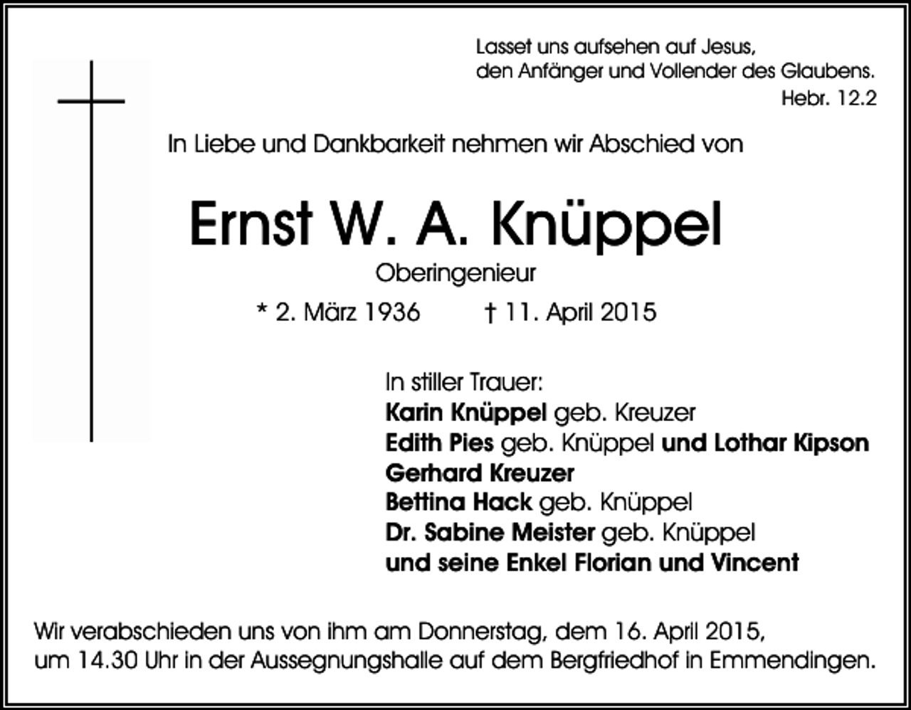 <p>Lasset uns aufsehen auf Jesus,<br />den Anfänger und Vollender des Glaubens.<br />Hebr. 12.2</p><p>In Liebe und Dankbarkeit nehmen wir Abschied von</p><p>Ernst W. A. Knüppel<br />Oberingenieur</p><p>* 2. März 1936</p><p>† 11. April 2015</p><p>In stiller Trauer:<br />Karin Knüppel geb. Kreuzer<br />Edith Pies geb. Knüppel und Lothar Kipson<br />Gerhard Kreuzer<br />Bettina Hack geb. Knüppel<br />Dr. Sabine Meister geb. Knüppel<br />und seine Enkel Florian und Vincent<br />Wir verabschieden uns von ihm am Donnerstag, dem 16. April 2015,<br />um 14.30 Uhr in der Aussegnungshalle auf dem Bergfriedhof in Emmendingen.</p>