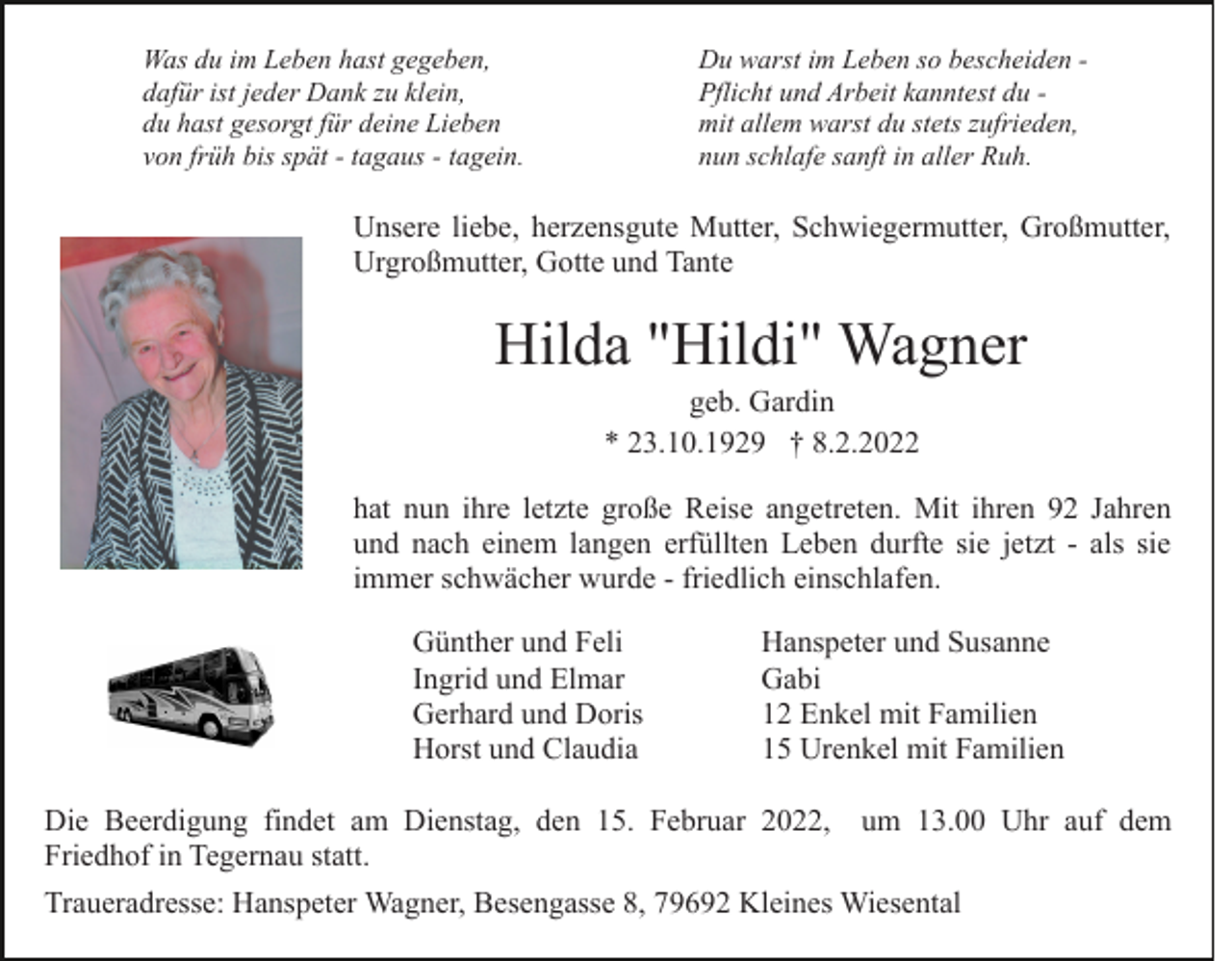 <p>Was du im Leben hast gegeben,<br />dafür ist jeder Dank zu klein,<br />du hast gesorgt für deine Lieben<br />von früh bis spät - tagaus - tagein.</p><p>Du warst im Leben so bescheiden Pflicht und Arbeit kanntest du mit allem warst du stets zufrieden,<br />nun schlafe sanft in aller Ruh.</p><p>Unsere liebe, herzensgute Mutter, Schwiegermutter, Großmutter,<br />Urgroßmutter, Gotte und Tante</p><p>Hilda "Hildi" Wagner<br />geb. Gardin<br />* 23.10.1929 † 8.2.2022<br />hat nun ihre letzte große Reise angetreten. Mit ihren 92 Jahren<br />und nach einem langen erfüllten Leben durfte sie jetzt - als sie<br />immer schwächer wurde - friedlich einschlafen.<br />Günther und Feli<br />Ingrid und Elmar<br />Gerhard und Doris<br />Horst und Claudia</p><p>Hanspeter und Susanne<br />Gabi<br />12 Enkel mit Familien<br />15 Urenkel mit Familien</p><p>Die Beerdigung findet am Dienstag, den 15. Februar 2022, um 13.00 Uhr auf dem<br />Friedhof in Tegernau statt.<br />Traueradresse: Hanspeter Wagner, Besengasse 8, 79692 Kleines Wiesental</p>
