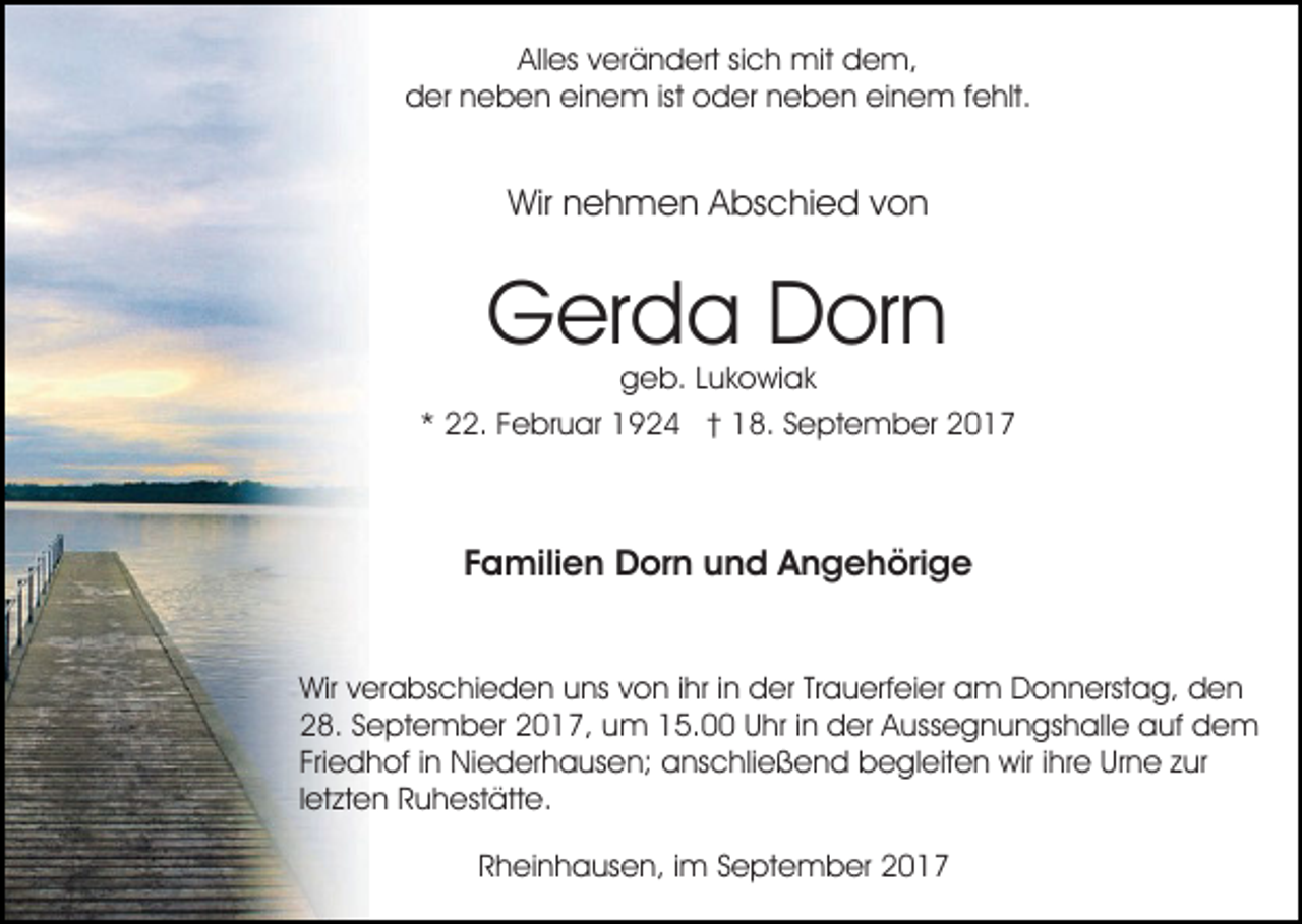 <p>All es vverändert<br />er ä n d ert sisich<br />c h mit<br />mit dem,<br />d e m,<br />Alles<br />dder<br />er nneben<br />e b e n eieinem<br />n e m ist<br />d er nneben<br />e b e n eieinem<br />n e m f fehlt.<br />e hlt.<br />ist ooder</p><p>Wir nnehmen<br />e h m e n AAbschied<br />bs c hi e d von<br />von<br />Wir</p><p>GGerda<br />er d a DDorn<br />or n</p><p>ggeb.<br />e b. LLukowiak<br />u k o wi a k<br />. FFebruar<br />e br u ar 1924<br />1 9 2 4 †† 18.<br />1 8. SSeptember<br />e pt e m b er 22<br />** 22.</p><p>Familien<br />F a mili e n Dorn<br />D or n und<br />u n d Angehörige<br />A n g e h öri g e<br />Wirv verabschieden<br />Wir<br />er a bs c hi e d e n uuns<br />ns von<br />v o n iihr<br />hr iinn der<br />d er Trauerfeier<br />Tr a u erf ei er am<br />a m Donnerstag,<br />D o n n erst a g, den<br />den<br />2 8. SSeptember<br />e pt e m b er 22017,<br />0 1 7, uum<br />m 5.00<br />5. U Uhr<br />hr i nindder<br />er A Aussegnungshalle<br />us s e g n u n gs h all e auf<br />a uf dem<br />de m<br />28.<br />Fri<br />e d h of iinn Niederhausen;<br />Ni e d er h a us e n; anschließend<br />a ns c hli e ß e n d begleiten<br />b e gl e it e n wir<br />wir iihre<br />hr e Urne<br />Ur n e zur<br />z ur<br />Friedhof<br />letzten<br />l et zt e n Ruhestätte.<br />R u h est ätt e.<br />Rheinhausen,<br />R h ei n h a us e n, i im<br />m SSeptember<br />e pt e m b er</p>