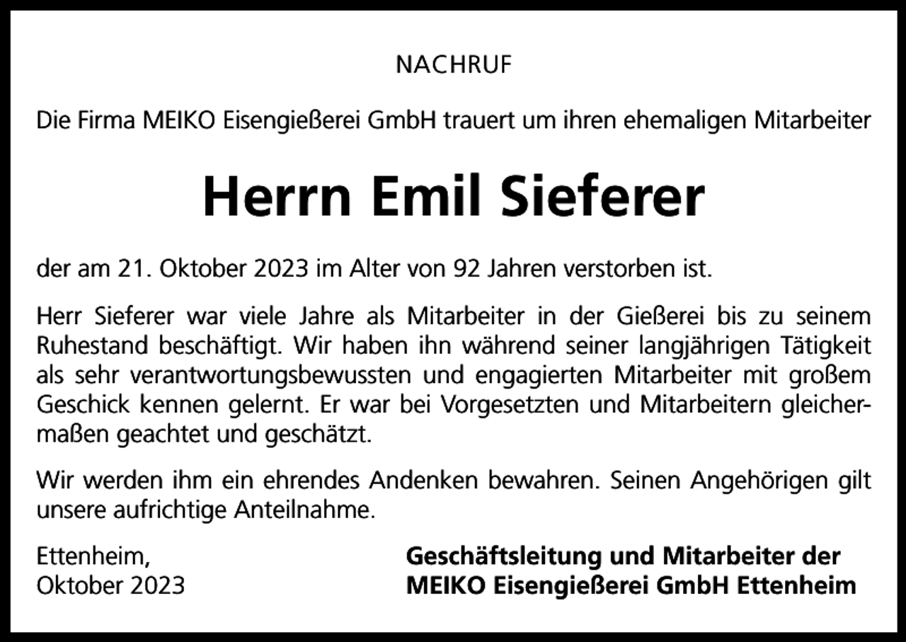 <p>NACHRUF<br />Die Firma MEIKO Eisengießerei GmbH trauert um ihren ehemaligen Mitarbeiter</p><p>Herrn Emil Sieferer<br />der am 21. Oktober 2023 im Alter von 92 Jahren verstorben ist.<br />Herr Sieferer war viele Jahre als Mitarbeiter in der Gießerei bis zu seinem<br />Ruhestand beschäftigt. Wir haben ihn während seiner langjährigen Tätigkeit<br />als sehr verantwortungsbewussten und engagierten Mitarbeiter mit großem<br />Geschick kennen gelernt. Er war bei Vorgesetzten und Mitarbeitern gleichermaßen geachtet und geschätzt.<br />Wir werden ihm ein ehrendes Andenken bewahren. Seinen Angehörigen gilt<br />unsere aufrichtige Anteilnahme.<br />Ettenheim,<br />Oktober 2023</p><p>Geschäftsleitung und Mitarbeiter der<br />MEIKO Eisengießerei GmbH Ettenheim</p>