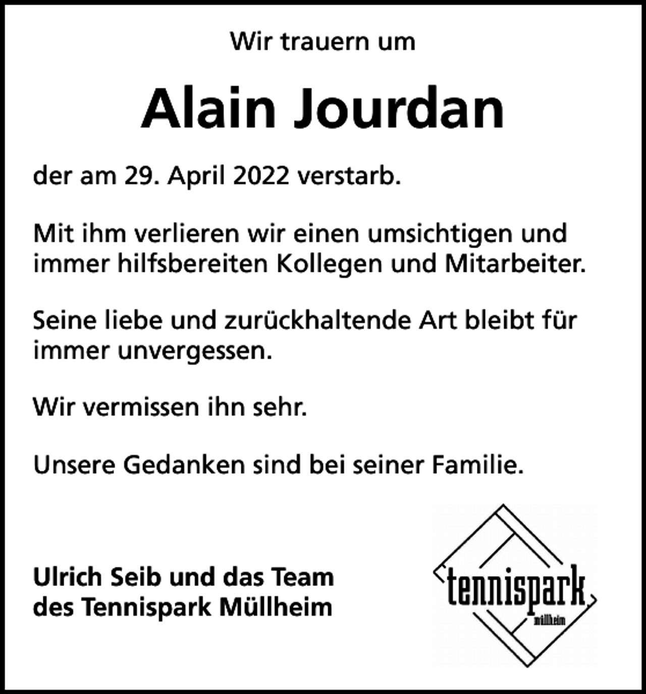 <p>Wir trauern um</p><p>Alain Jourdan<br />der am 29. April 2022 verstarb.<br />Mit ihm verlieren wir einen umsichtigen und<br />immer hilfsbereiten Kollegen und Mitarbeiter.<br />Seine liebe und zurückhaltende Art bleibt für<br />immer unvergessen.<br />Wir vermissen ihn sehr.<br />Unsere Gedanken sind bei seiner Familie.</p><p>Ulrich Seib und das Team<br />des Tennispark Müllheim</p>