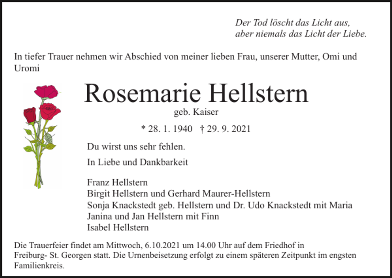<p>Der Tod löscht das Licht aus,<br />aber niemals das Licht der Liebe.<br />In tiefer Trauer nehmen wir Abschied von meiner lieben Frau, unserer Mutter, Omi und<br />Uromi</p><p>Rosemarie Hellstern<br />geb. Kaiser</p><p>* 28. 1. 1940 † 29. 9. 2021<br />Du wirst uns sehr fehlen.<br />In Liebe und Dankbarkeit<br />Franz Hellstern<br />Birgit Hellstern und Gerhard Maurer-Hellstern<br />Sonja Knackstedt geb. Hellstern und Dr. Udo Knackstedt mit Maria<br />Janina und Jan Hellstern mit Finn<br />Isabel Hellstern<br />Die Trauerfeier findet am Mittwoch, 6.10.2021 um 14.00 Uhr auf dem Friedhof in<br />Freiburg- St. Georgen statt. Die Urnenbeisetzung erfolgt zu einem späteren Zeitpunkt im engsten<br />Familienkreis.</p>