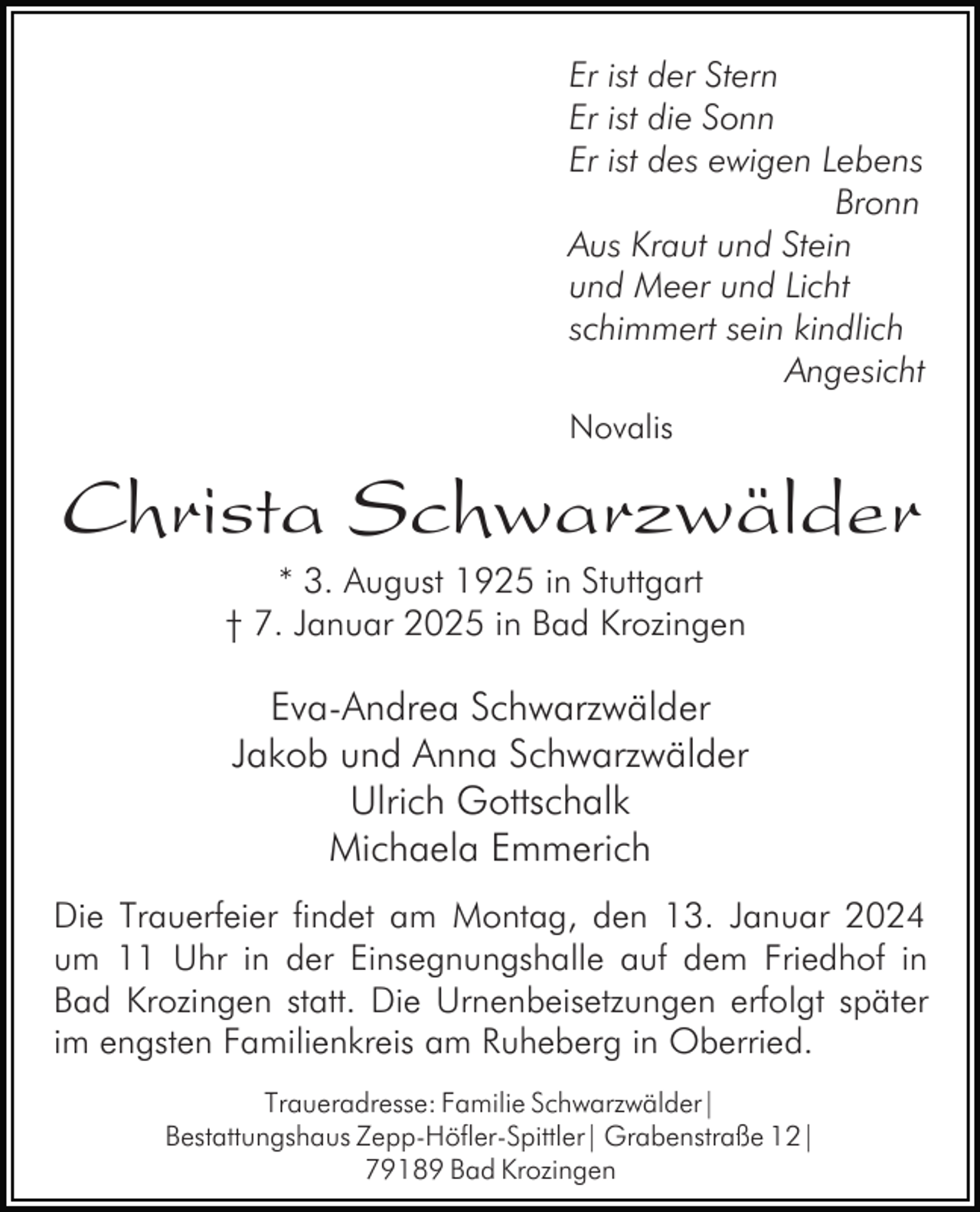 <p>Er ist der Stern<br />Er ist die Sonn<br />Er ist des ewigen Lebens<br />Bronn<br />Aus Kraut und Stein<br />und Meer und Licht<br />schimmert sein kindlich<br />Angesicht<br />Novalis</p><p>Christa Schwarzwälder<br />* 3. August 1925 in Stuttgart<br />† 7. Januar 2025 in Bad Krozingen</p><p>Eva-Andrea Schwarzwälder<br />Jakob und Anna Schwarzwälder<br />Ulrich Gottschalk<br />Michaela Emmerich<br />Die Trauerfeier findet am Montag, den 13. Januar 2024<br />um 11 Uhr in der Einsegnungshalle auf dem Friedhof in<br />Bad Krozingen statt. Die Urnenbeisetzungen erfolgt später<br />im engsten Familienkreis am Ruheberg in Oberried.<br />Traueradresse: Familie Schwarzwälder|<br />Bestattungshaus Zepp-Höfler-Spittler| Grabenstraße 12|<br />79189 Bad Krozingen</p>