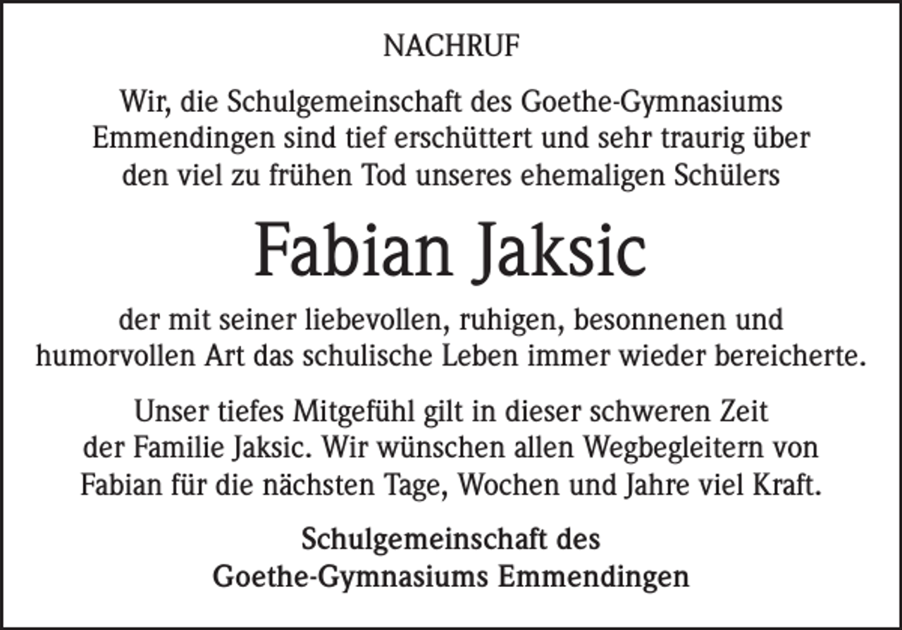 <p>NACHRUF<br />Wir, die Schulgemeinschaft des Goethe-Gymnasiums<br />Emmendingen sind tief erschüttert und sehr traurig über<br />den viel zu frühen Tod unseres ehemaligen Schülers</p><p>Fabian Jaksic<br />der mit seiner liebevollen, ruhigen, besonnenen und<br />humorvollen Art das schulische Leben immer wieder bereicherte.<br />Unser tiefes Mitgefühl gilt in dieser schweren Zeit<br />der Familie Jaksic. Wir wünschen allen Wegbegleitern von<br />Fabian für die nächsten Tage, Wochen und Jahre viel Kraft.<br />Schulgemeinschaft des<br />Goethe-Gymnasiums Emmendingen</p>