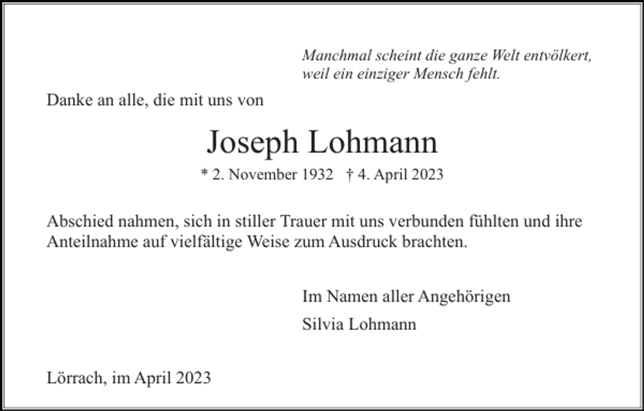 <p>Manchmal scheint die ganze Welt entvölkert,<br />weil ein einziger Mensch fehlt.</p><p>Danke an alle, die mit uns von</p><p>Joseph Lohmann<br />* 2. November 1932 † 4. April 2023</p><p>Abschied nahmen, sich in stiller Trauer mit uns verbunden fühlten und ihre<br />Anteilnahme auf vielfältige Weise zum Ausdruck brachten.<br />Im Namen aller Angehörigen<br />Silvia Lohmann<br />Lörrach, im April 2023</p>