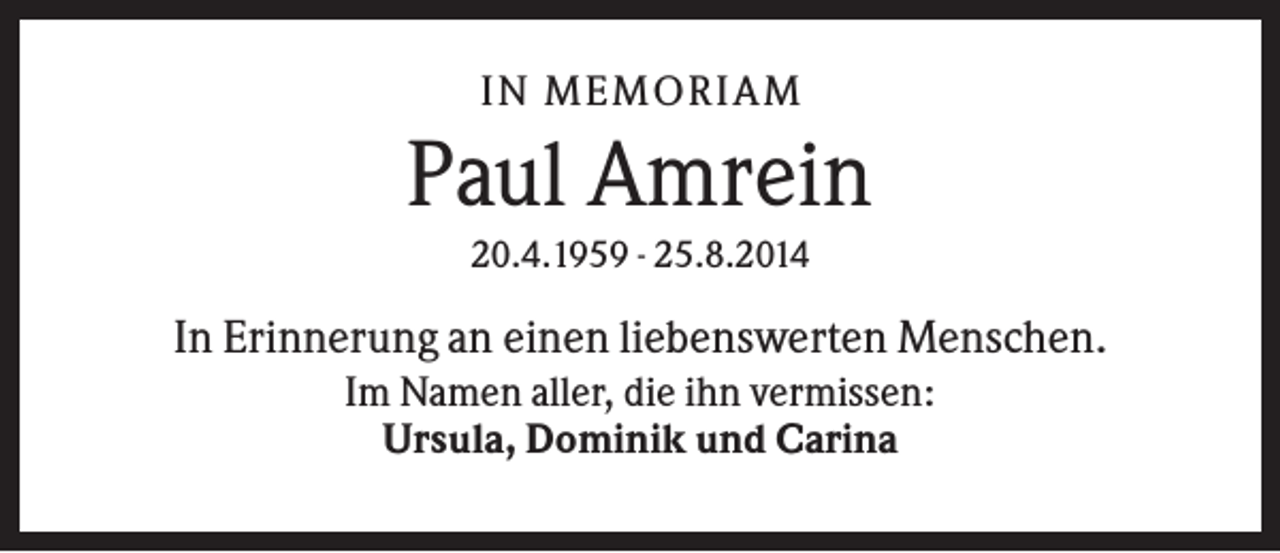 <p>IN MEMO R IA M</p><p>Paul Amrein<br />20.4.1959 - 25.8.2014</p><p>In Erinnerung an einen liebenswerten Menschen.<br />Im Namen aller, die ihn vermissen:<br />Ursula, Dominik und Carina</p>