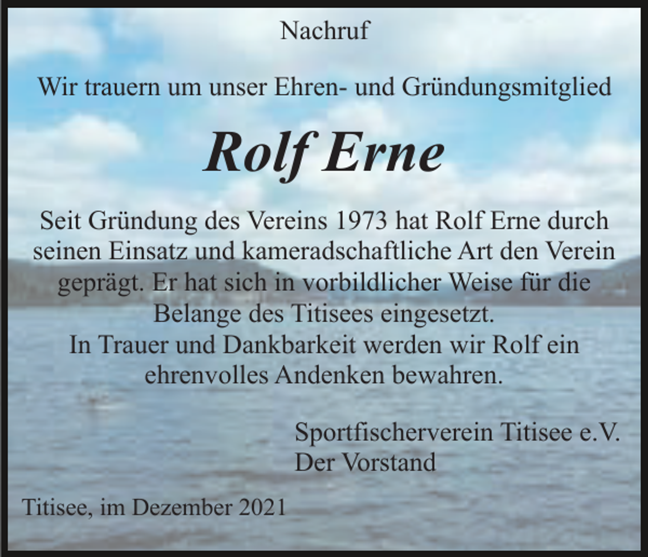 <p>Nachruf<br />Wir trauern um unser Ehren- und Gründungsmitglied</p><p>Rolf Erne<br />Seit Gründung des Vereins 1973 hat Rolf Erne durch<br />seinen Einsatz und kameradschaftliche Art den Verein<br />geprägt. Er hat sich in vorbildlicher Weise für die<br />Belange des Titisees eingesetzt.<br />In Trauer und Dankbarkeit werden wir Rolf ein<br />ehrenvolles Andenken bewahren.<br />Sportfischerverein Titisee e.V.<br />Der Vorstand<br />Titisee, im Dezember 2021</p>