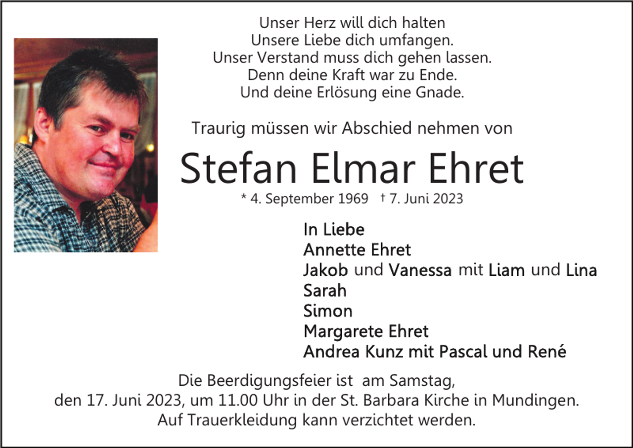 <p>Unser Herz will dich halten<br />Unsere Liebe dich umfangen.<br />Unser Verstand muss dich gehen lassen.<br />Denn deine Kraft war zu Ende.<br />Und deine Erlösung eine Gnade.</p><p>Traurig müssen wir Abschied nehmen von</p><p>Stefan Elmar Ehret<br />* 4. September 1969 † 7. Juni 2023</p><p>und</p><p>mit</p><p>und</p><p>Die Beerdigungsfeier ist am Samstag,<br />den 17. Juni 2023, um 11.00 Uhr in der St. Barbara Kirche in Mundingen.<br />Auf Trauerkleidung kann verzichtet werden.</p>