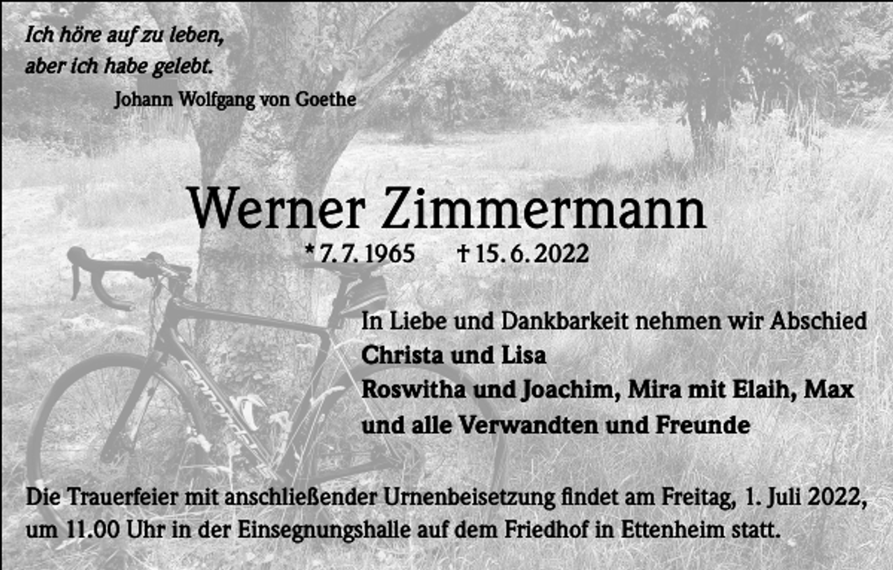 <p>Ich höre auf zu leben,<br />aber ich habe gelebt.<br />Johann Wolfgang von Goethe</p><p>Werner Zimmermann<br />* 7. 7. 1965</p><p>† 15. 6. 2022</p><p>In Liebe und Dankbarkeit nehmen wir Abschied<br />Christa und Lisa<br />Roswitha und Joachim, Mira mit Elaih, Max<br />und alle Verwandten und Freunde<br />Die Trauerfeier mit anschließender Urnenbeisetzung findet am Freitag, 1. Juli 2022,<br />um 11.00 Uhr in der Einsegnungshalle auf dem Friedhof in Ettenheim statt.</p>