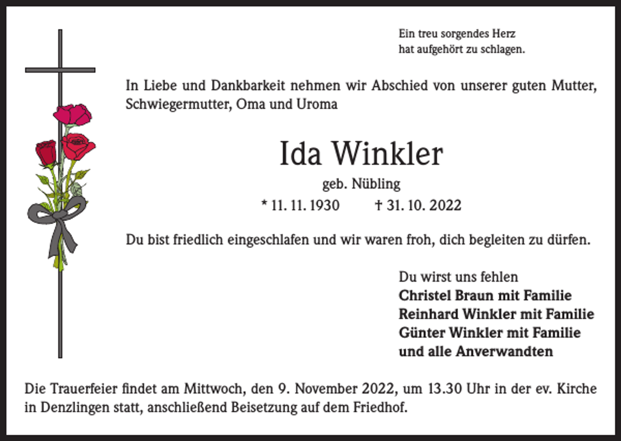<p>Ein treu sorgendes Herz<br />hat aufgehört zu schlagen.</p><p>In Liebe und Dankbarkeit nehmen wir Abschied von unserer guten Mutter,<br />Schwiegermutter, Oma und Uroma</p><p>Ida Winkler<br />geb. Nübling<br />* 11. 11. 1930<br />† 31. 10. 2022<br />Du bist friedlich eingeschlafen und wir waren froh, dich begleiten zu dürfen.<br />Du wirst uns fehlen<br />Christel Braun mit Familie<br />Reinhard Winkler mit Familie<br />Günter Winkler mit Familie<br />und alle Anverwandten<br />Die Trauerfeier findet am Mittwoch, den 9. November 2022, um 13.30 Uhr in der ev. Kirche<br />in Denzlingen statt, anschließend Beisetzung auf dem Friedhof.</p>