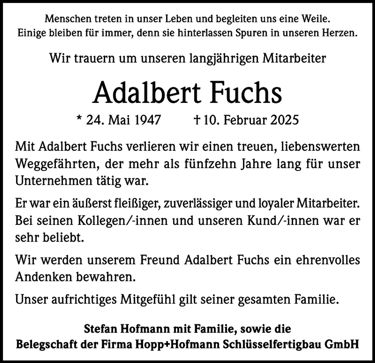 <p>Menschen treten in unser Leben und begleiten uns eine Weile.<br />Einige bleiben für immer, denn sie hinterlassen Spuren in unseren Herzen.</p><p>Wir trauern um unseren langjährigen Mitarbeiter</p><p>Adalbert Fuchs<br />* 24. Mai 1947</p><p>† 10. Februar 2025</p><p>Mit Adalbert Fuchs verlieren wir einen treuen, liebenswerten<br />Weggefährten, der mehr als fünfzehn Jahre lang für unser<br />Unternehmen tätig war.<br />Er war ein äußerst fleißiger, zuverlässiger und loyaler Mitarbeiter.<br />Bei seinen Kollegen/-innen und unseren Kund/-innen war er<br />sehr beliebt.<br />Wir werden unserem Freund Adalbert Fuchs ein ehrenvolles<br />Andenken bewahren.<br />Unser aufrichtiges Mitgefühl gilt seiner gesamten Familie.<br />Stefan Hofmann mit Familie, sowie die<br />Belegschaft der Firma Hopp+Hofmann Schlüsselfertigbau GmbH</p>