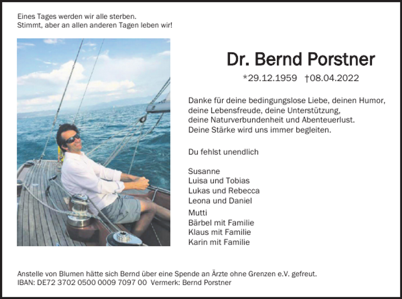 <p>Eines Tages werden wir alle sterben.<br />Stimmt, aber an allen anderen Tagen leben wir!</p><p>Dr. Bernd Porstner<br />*29.12.1959 †08.04.2022<br />Danke für deine bedingungslose Liebe, deinen Humor,<br />deine Lebensfreude, deine Unterstützung,<br />deine Naturverbundenheit und Abenteuerlust.<br />Deine Stärke wird uns immer begleiten.<br />Du fehlst unendlich<br />Susanne<br />Luisa und Tobias<br />Lukas und Rebecca<br />Leona und Daniel<br />Mutti<br />Bärbel mit Familie<br />Klaus mit Familie<br />Karin mit Familie</p><p>Anstelle von Blumen hätte sich Bernd über eine Spende an Ärzte ohne Grenzen e.V. gefreut.<br />IBAN: DE72 3702 0509 7097 00 Vermerk: Bernd Porstner</p>