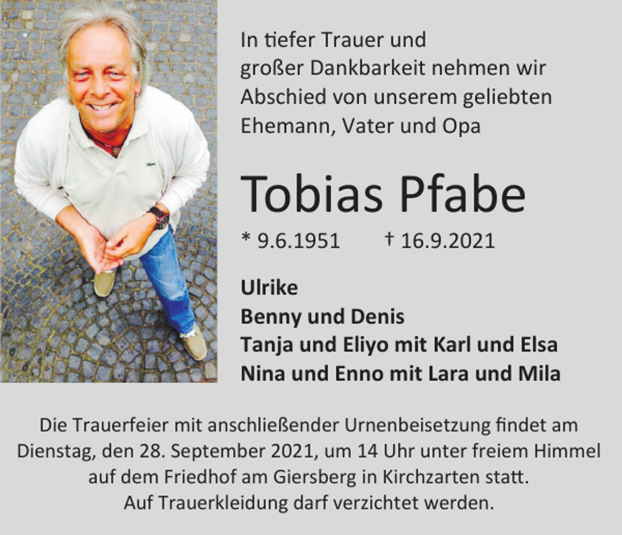 <p>In tiefer Trauer und<br />großer Dankbarkeit nehmen wir<br />Abschied von unserem geliebten<br />Ehemann, Vater und Opa</p><p>Tobias Pfabe<br />* 9.6.1951</p><p>† 16.9.2021</p><p>Ulrike<br />Benny und Denis<br />Tanja und Eliyo mit Karl und Elsa<br />Nina und Enno mit Lara und Mila<br />Die Trauerfeier mit anschließender Urnenbeisetzung findet am<br />Dienstag, den 28. September 2021, um 14 Uhr unter freiem Himmel<br />auf dem Friedhof am Giersberg in Kirchzarten statt.<br />Auf Trauerkleidung darf verzichtet werden.</p>