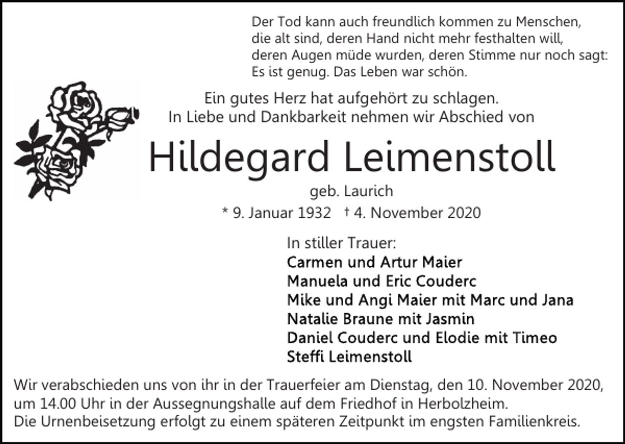 <p>Der Tod kann auch freundlich kommen zu Menschen,<br />die alt sind, deren Hand nicht mehr festhalten will,<br />deren Augen müde wurden, deren Stimme nur noch sagt:<br />Es ist genug. Das Leben war schön.</p><p>Ein gutes Herz hat aufgehört zu schlagen.<br />In Liebe und Dankbarkeit nehmen wir Abschied von</p><p>Hildegard Leimenstoll<br />geb. Laurich<br />* 9. Januar 1932 † 4. November 2020</p><p>In stiller Trauer:</p><p>Wir verabschieden uns von ihr in der Trauerfeier am Dienstag, den 10. November 2020,<br />um 14.00 Uhr in der Aussegnungshalle auf dem Friedhof in Herbolzheim.<br />Die Urnenbeisetzung erfolgt zu einem späteren Zeitpunkt im engsten Familienkreis.</p>