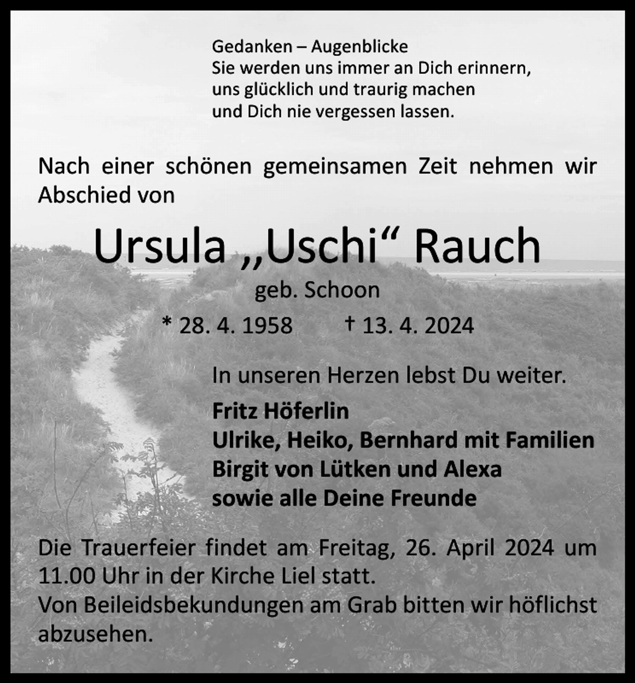 <p>Gedanken – Augenblicke<br />Sie werden uns immer an Dich erinnern,<br />uns glücklich und traurig machen<br />und Dich nie vergessen lassen.</p><p>Nach einer schönen gemeinsamen Zeit nehmen wir<br />­Abschied von</p><p>Ursula ,,Uschi“ Rauch<br />geb. Schoon<br />* 28. 4. 1958 † 13. 4. 2024</p><p>In unseren Herzen lebst Du weiter.<br />Fritz Höferlin<br />Ulrike, Heiko, Bernhard mit Familien<br />Birgit von Lütken und Alexa<br />sowie alle Deine Freunde<br />Die Trauerfeier findet am Freitag, 26. April 2024 um<br />11.00 Uhr in der Kirche Liel statt.<br />Von Beileidsbekundungen am Grab bitten wir höflichst<br />­abzusehen.</p>