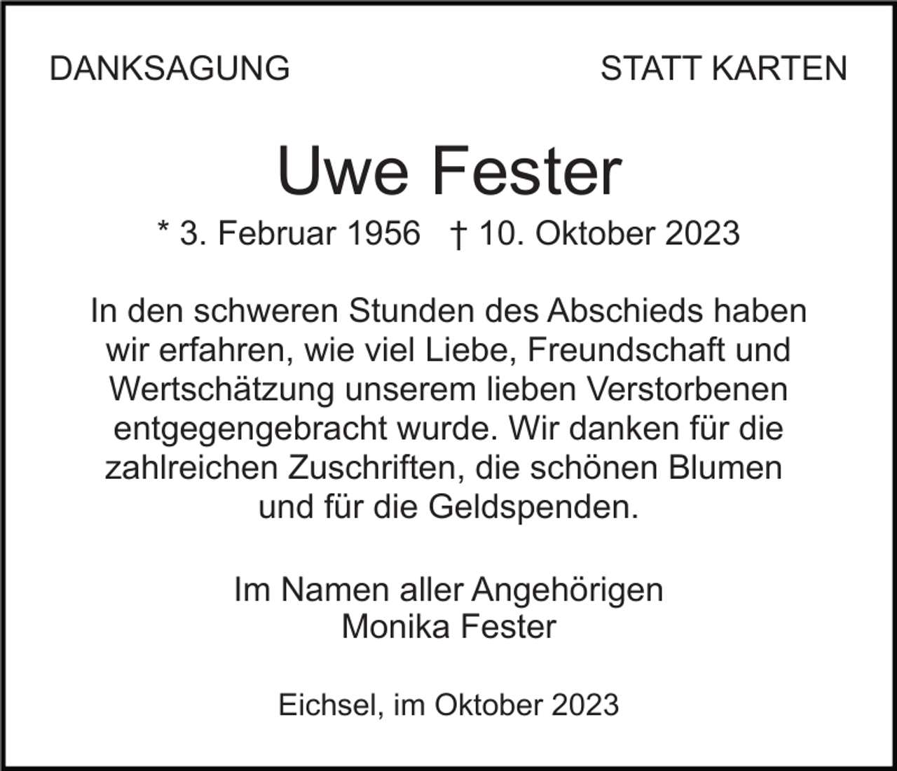 <p>DANKSAGUNG</p><p>STATT KARTEN</p><p>Uwe Fester<br />* 3. Februar 1956 † 10. Oktober 2023<br />In den schweren Stunden des Abschieds haben<br />wir erfahren, wie viel Liebe, Freundschaft und<br />Wertschätzung unserem lieben Verstorbenen<br />entgegengebracht wurde. Wir danken für die<br />zahlreichen Zuschriften, die schönen Blumen<br />und für die Geldspenden.<br />Im Namen aller Angehörigen<br />Monika Fester<br />Eichsel, im Oktober 2023</p>