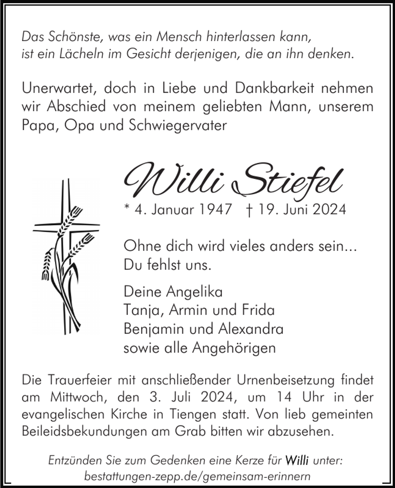 <p>Das Schönste, was ein Mensch hinterlassen kann,<br />ist ein Lächeln im Gesicht derjenigen, die an ihn denken.</p><p>Unerwartet, doch in Liebe und Dankbarkeit nehmen<br />wir Abschied von meinem geliebten Mann, unserem<br />Papa, Opa und Schwiegervater</p><p>Willi Stiefel</p><p>* 4. Januar 1947 † 19. Juni 2024</p><p>Ohne dich wird vieles anders sein...<br />Du fehlst uns.<br />Deine Angelika<br />Tanja, Armin und Frida<br />Benjamin und Alexandra<br />sowie alle Angehörigen<br />Die Trauerfeier mit anschließender Urnenbeisetzung findet<br />am Mittwoch, den 3. Juli 2024, um 14 Uhr in der<br />evangelischen Kirche in Tiengen statt. Von lieb gemeinten<br />Beileidsbekundungen am Grab bitten wir abzusehen.<br />Entzünden Sie zum Gedenken eine Kerze für<br />unter:<br />bestattungen-zepp.de/gemeinsam-erinnern</p>