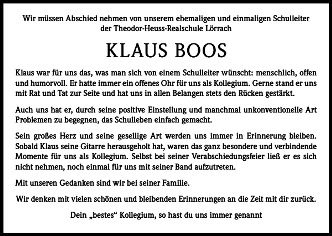 <p>Wir müssen Abschied nehmen von unserem ehemaligen und einmaligen Schulleiter<br />der Theodor-Heuss-Realschule Lörrach</p><p>KLAUS BOOS<br />Klaus war für uns das, was man sich von einem Schulleiter wünscht: menschlich, offen<br />und humorvoll. Er hatte immer ein offenes Ohr für uns als Kollegium. Gerne stand er uns<br />mit Rat und Tat zur Seite und hat uns in allen Belangen stets den Rücken gestärkt.<br />Auch uns hat er, durch seine positive Einstellung und manchmal unkonventionelle Art<br />Problemen zu begegnen, das Schulleben einfach gemacht.<br />Sein großes Herz und seine gesellige Art werden uns immer in Erinnerung bleiben.<br />­Sobald Klaus seine Gitarre herausgeholt hat, waren das ganz besondere und verbindende<br />Momente für uns als Kollegium. Selbst bei seiner Verabschiedungsfeier ließ er es sich<br />nicht nehmen, noch einmal für uns mit seiner Band aufzutreten.<br />Mit unseren Gedanken sind wir bei seiner Familie.<br />Wir denken mit vielen schönen und bleibenden Erinnerungen an die Zeit mit dir zurück.<br />Dein „bestes“ Kollegium, so hast du uns immer genannt</p>