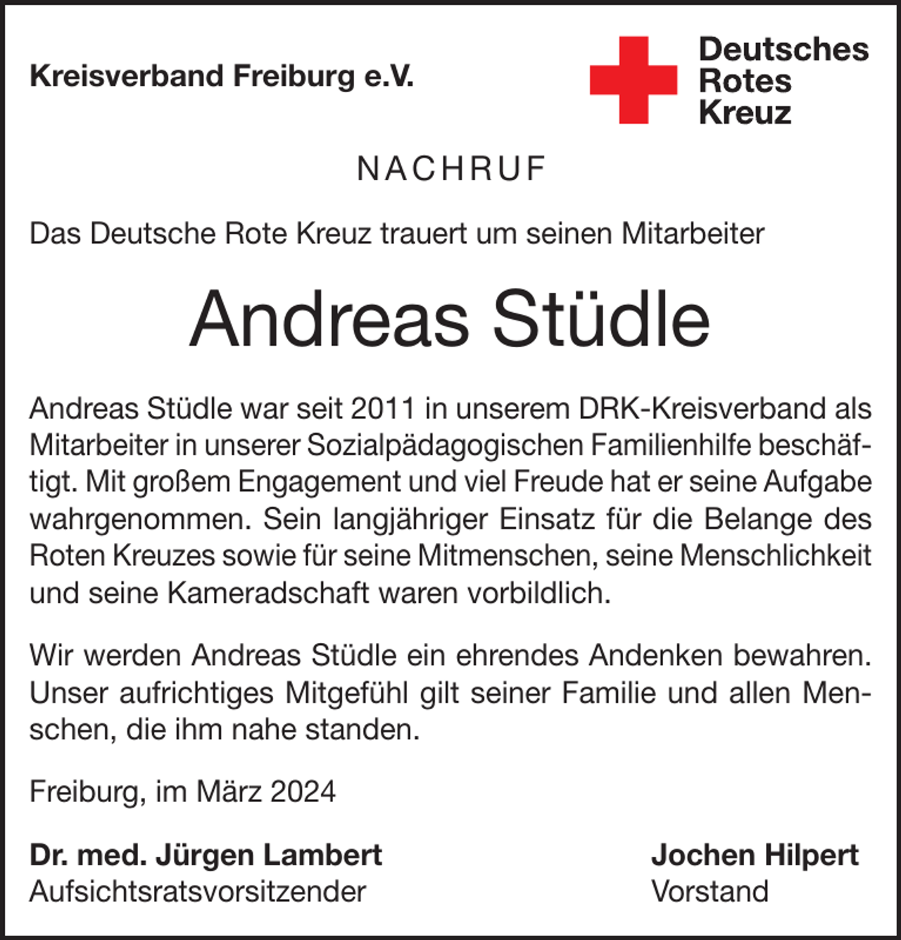 <p>Kreisverband Freiburg e.V.</p><p>NACHRUF<br />Das Deutsche Rote Kreuz trauert um seinen Mitarbeiter</p><p>Andreas Stüdle<br />Andreas Stüdle war seit 2011 in unserem DRK-Kreisverband als<br />Mitarbeiter in unserer Sozialpädagogischen Familienhilfe beschäftigt. Mit großem Engagement und viel Freude hat er seine Aufgabe<br />wahrgenommen. Sein langjähriger Einsatz für die Belange des<br />Roten Kreuzes sowie für seine Mitmenschen, seine Menschlichkeit<br />und seine Kameradschaft waren vorbildlich.<br />Wir werden Andreas Stüdle ein ehrendes Andenken bewahren.<br />Unser aufrichtiges Mitgefühl gilt seiner Familie und allen Menschen, die ihm nahe standen.<br />Freiburg, im März 2024<br />Dr. med. Jürgen Lambert<br />Jochen Hilpert<br />Aufsichtsratsvorsitzender Vorstand</p>