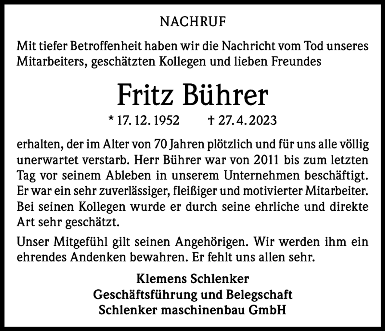<p>NACHRUF<br />Mit tiefer Betroffenheit haben wir die Nachricht vom Tod unseres<br />Mitarbeiters, geschätzten Kollegen und lieben Freundes</p><p>Fritz Bührer</p><p>* 17. 12. 1952 † 27. 4. 2023<br />erhalten, der im Alter von 70 Jahren plötzlich und für uns alle völlig<br />unerwartet verstarb. Herr Bührer war von 2011 bis zum letzten<br />Tag vor seinem Ableben in unserem Unternehmen beschäftigt.<br />Er war ein sehr zuverlässiger, fleißiger und motivierter Mitarbeiter.<br />Bei seinen Kollegen wurde er durch seine ehrliche und direkte<br />Art sehr geschätzt.<br />Unser Mitgefühl gilt seinen Angehörigen. Wir werden ihm ein<br />ehrendes Andenken bewahren. Er fehlt uns allen sehr.<br />Klemens Schlenker<br />Geschäftsführung und Belegschaft<br />Schlenker maschinenbau GmbH</p>