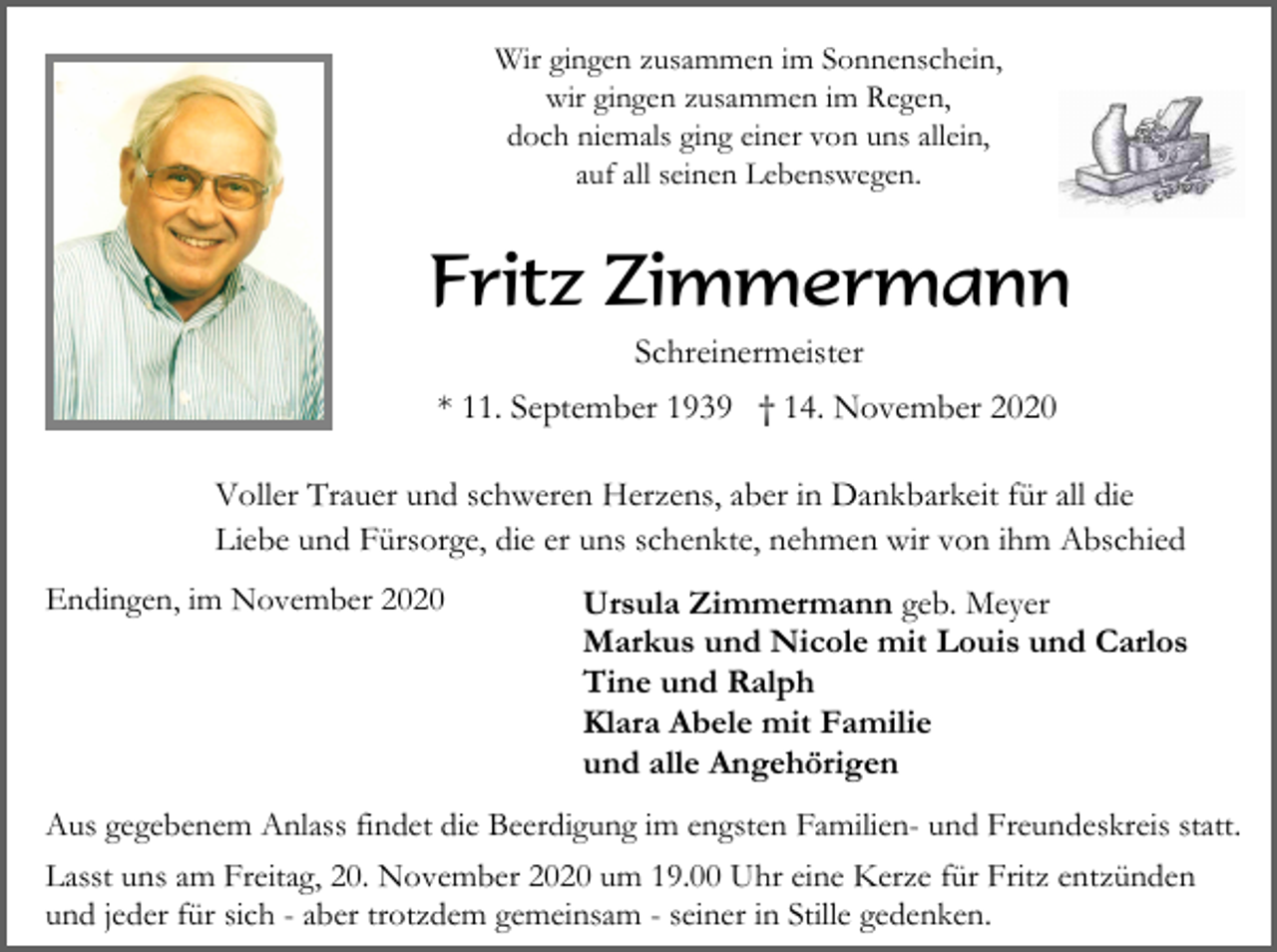<p>Wir gingen zusammen im Sonnenschein,<br />wir gingen zusammen im Regen,<br />doch niemals ging einer von uns allein,<br />auf all seinen Lebenswegen.</p><p>Fritz Zimmermann<br />Schreinermeister<br />* 11. September 1939 † 14. November 2020<br />Voller Trauer und schweren Herzens, aber in Dankbarkeit für all die<br />Liebe und Fürsorge, die er uns schenkte, nehmen wir von ihm Abschied<br />Endingen, im November 2020</p><p>Ursula Zimmermann geb. Meyer<br />Markus und Nicole mit Louis und Carlos<br />Tine und Ralph<br />Klara Abele mit Familie<br />und alle Angehörigen</p><p>Aus gegebenem Anlass findet die Beerdigung im engsten Familien- und Freundeskreis statt.<br />Lasst uns am Freitag, 20. November 2020 um 19.00 Uhr eine Kerze für Fritz entzünden<br />und jeder für sich - aber trotzdem gemeinsam - seiner in Stille gedenken.</p>