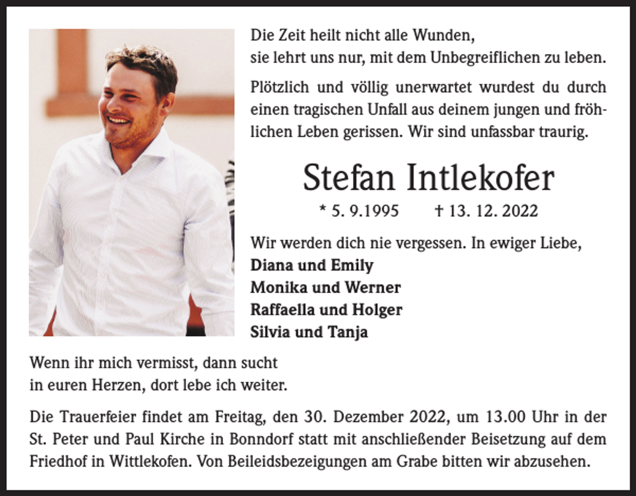 <p>Die Zeit heilt nicht alle Wunden,<br />sie lehrt uns nur, mit dem Unbegreiflichen zu leben.<br />Plötzlich und völlig unerwartet wurdest du durch<br />einen tragischen Unfall aus deinem jungen und fröhlichen Leben gerissen. Wir sind unfassbar traurig.</p><p>Stefan Intlekofer<br />* 5. 9.1995 † 13. 12. 2022<br />Wir werden dich nie vergessen. In ewiger Liebe,<br />Diana und Emily<br />Monika und Werner<br />Raffaella und Holger<br />Silvia und Tanja<br />Wenn ihr mich vermisst, dann sucht<br />in euren Herzen, dort lebe ich weiter.<br />Die Trauerfeier findet am Freitag, den 30. Dezember 2022, um 13.00 Uhr in der<br />St. Peter und Paul Kirche in Bonndorf statt mit anschließender Beisetzung auf dem<br />Friedhof in Wittlekofen. Von Beileidsbezeigungen am Grabe bitten wir abzusehen.</p>