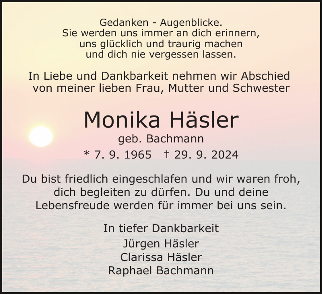 <p>Gedanken - Augenblicke.<br />Sie werden uns immer an dich erinnern,<br />uns glücklich und traurig machen<br />und dich nie vergessen lassen.</p><p>In Liebe und Dankbarkeit nehmen wir Abschied<br />von meiner lieben Frau, Mutter und Schwester</p><p>Monika Häsler</p><p>geb. Bachmann<br />* 7. 9. 1965 † 29. 9. 2024<br />Du bist friedlich eingeschlafen und wir waren froh,<br />dich begleiten zu dürfen. Du und deine<br />Lebensfreude werden für immer bei uns sein.<br />In tiefer Dankbarkeit<br />Jürgen Häsler<br />Clarissa Häsler<br />Raphael Bachmann</p>