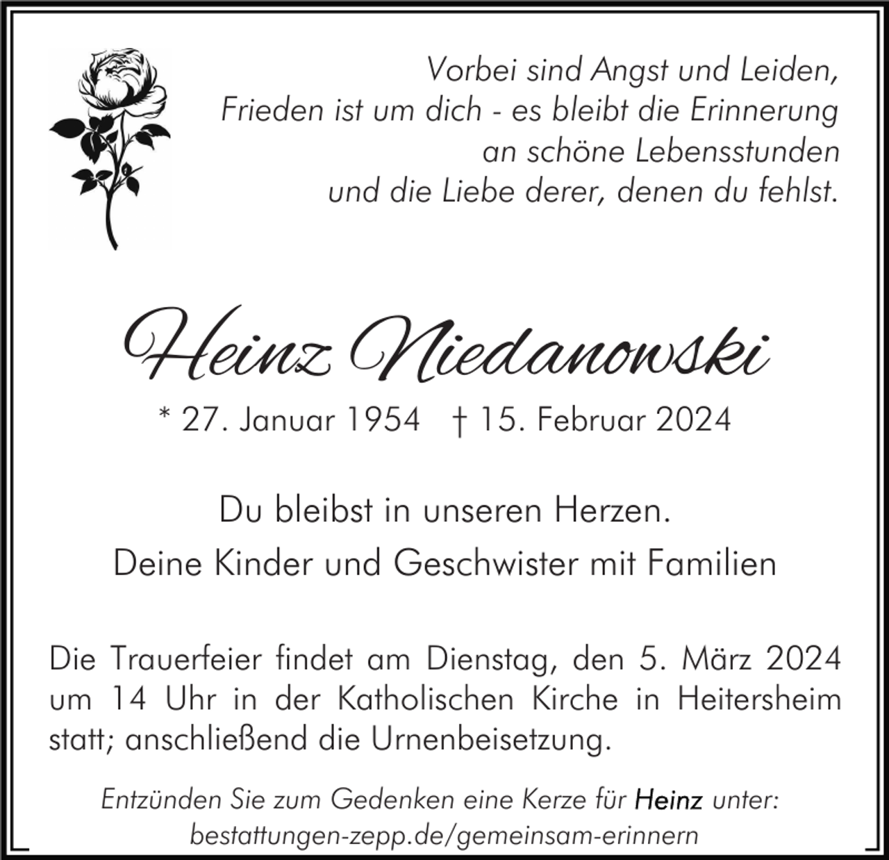 <p>Vorbei sind Angst und Leiden,<br />Frieden ist um dich - es bleibt die Erinnerung<br />an schöne Lebensstunden<br />und die Liebe derer, denen du fehlst.</p><p>Heinz Niedanowski<br />* 27. Januar 1954 † 15. Februar 2024</p><p>Du bleibst in unseren Herzen.<br />Deine Kinder und Geschwister mit Familien<br />Die Trauerfeier findet am Dienstag, den 5. März 2024<br />um 14 Uhr in der Katholischen Kirche in Heitersheim<br />statt; anschließend die Urnenbeisetzung.<br />Entzünden Sie zum Gedenken eine Kerze für<br />unter:<br />bestattungen-zepp.de/gemeinsam-erinnern</p>