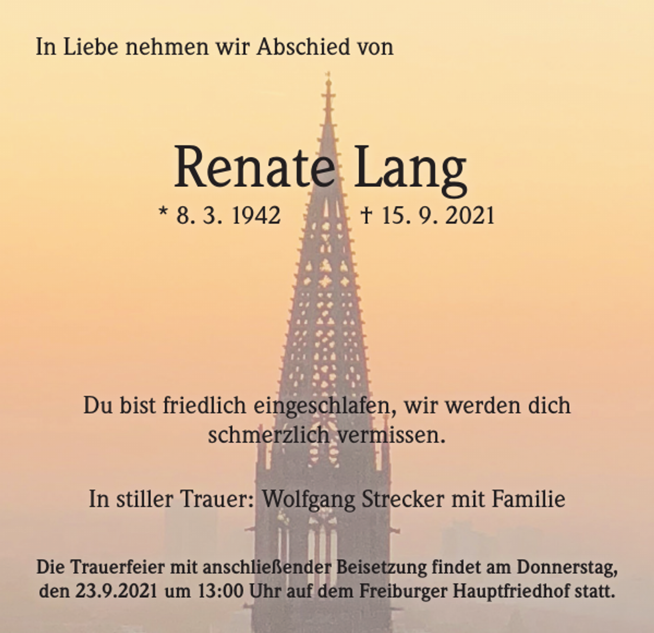 <p>In Liebe nehmen wir Abschied von</p><p>Renate Lang</p><p>* 8. 3. 1942 † 15. 9. 2021</p><p>Du bist friedlich eingeschlafen, wir werden dich<br />schmerzlich vermissen.<br />In stiller Trauer: Wolfgang Strecker mit Familie<br />Die Trauerfeier mit anschließender Beisetzung findet am Donnerstag,<br />den 23.9.2021 um 13:00 Uhr auf dem Freiburger Hauptfriedhof statt.</p>