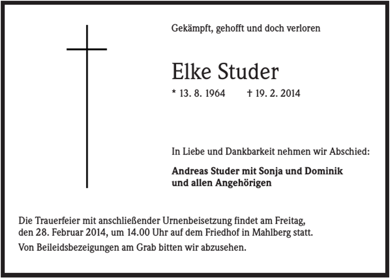 <p>Gekämpft, gehofft und doch verloren</p><p>Elke Studer<br />* 13. 8. 1964</p><p>† 19. 2. 2014</p><p>In Liebe und Dankbarkeit nehmen wir Abschied:<br />Andreas Studer mit Sonja und Dominik<br />und allen Angehörigen</p><p>Die Trauerfeier mit anschließender Urnenbeisetzung findet am Freitag,<br />den 28. Februar 2014, um 14.00 Uhr auf dem Friedhof in Mahlberg statt.<br />Von Beileidsbezeigungen am Grab bitten wir abzusehen.</p>