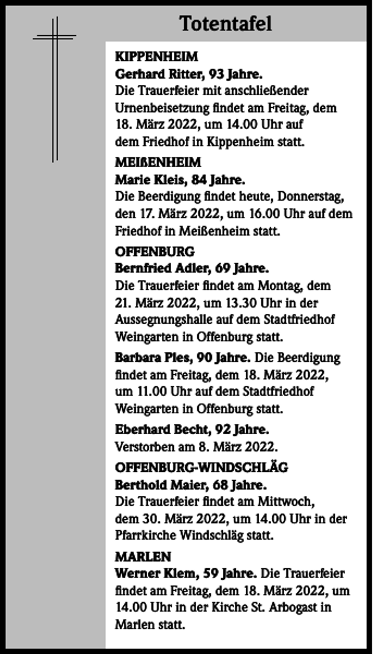 <p>Totentafel<br />Totentafel<br />KIPPENHEIM<br />Gerhard Ritter, 93 Jahre.<br />Die Trauerfeier mit anschließender<br />Urnenbeisetzung findet am Freitag, dem<br />18. März 2022, um 14.00 Uhr auf<br />dem Friedhof in Kippenheim statt.<br />MEIßENHEIM<br />Marie Kleis, 84 Jahre.<br />Die Beerdigung findet heute, Donnerstag,<br />den 17. März 2022, um 16.00 Uhr auf dem<br />Friedhof in Meißenheim statt.<br />OFFENBURG<br />Bernfried Adler, 69 Jahre.<br />Die Trauerfeier findet am Montag, dem<br />21. März 2022, um 13.30 Uhr in der<br />Aussegnungshalle auf dem Stadtfriedhof<br />Weingarten in Offenburg statt.<br />Barbara Ples, 90 Jahre. Die Beerdigung<br />findet am Freitag, dem 18. März 2022,<br />um 11.00 Uhr auf dem Stadtfriedhof<br />Weingarten in Offenburg statt.<br />Eberhard Becht, 92 Jahre.<br />Verstorben am 8. März 2022.<br />OFFENBURG-WINDSCHLÄG<br />Berthold Maier, 68 Jahre.<br />Die Trauerfeier findet am Mittwoch,<br />dem 30. März 2022, um 14.00 Uhr in der<br />Pfarrkirche Windschläg statt.<br />MARLEN<br />Werner Klem, 59 Jahre. Die Trauerfeier<br />findet am Freitag, dem 18. März 2022, um<br />14.00 Uhr in der Kirche St. Arbogast in<br />Marlen statt.</p>