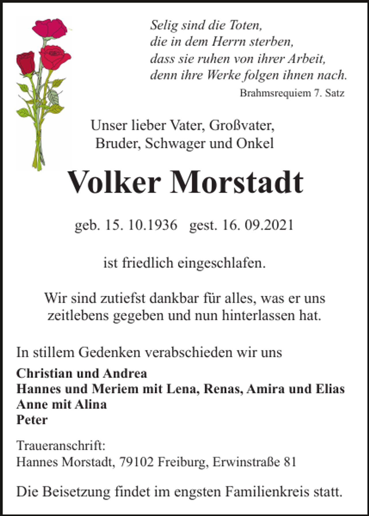 <p>Selig sind die Toten,<br />die in dem Herrn sterben,<br />dass sie ruhen von ihrer Arbeit,<br />denn ihre Werke folgen ihnen nach.<br />Brahmsrequiem 7. Satz</p><p>Unser lieber Vater, Großvater,<br />Bruder, Schwager und Onkel</p><p>Volker Morstadt<br />geb. 15. 10.1936 gest. 16. 09.2021<br />ist friedlich eingeschlafen.<br />Wir sind zutiefst dankbar für alles, was er uns<br />zeitlebens gegeben und nun hinterlassen hat.<br />In stillem Gedenken verabschieden wir uns<br />Christian und Andrea<br />Hannes und Meriem mit Lena, Renas, Amira und Elias<br />Anne mit Alina<br />Peter<br />Traueranschrift:<br />Hannes Morstadt, 79102 Freiburg, Erwinstraße 81</p><p>Die Beisetzung findet im engsten Familienkreis statt.</p>