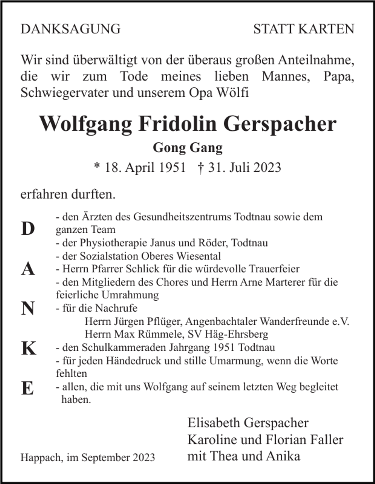 <p>DANKSAGUNG</p><p>STATT KARTEN</p><p>Wir sind überwältigt von der überaus großen Anteilnahme,<br />die wir zum Tode meines lieben Mannes, Papa,<br />Schwiegervater und unserem Opa Wölfi</p><p>Wolfgang Fridolin Gerspacher<br />Gong Gang<br />* 18. April 1951 † 31. Juli 2023<br />erfahren durften.</p><p>D<br />A<br />N<br />K<br />E</p><p>- den Ärzten des Gesundheitszentrums Todtnau sowie dem<br />ganzen Team<br />- der Physiotherapie Janus und Röder, Todtnau<br />- der Sozialstation Oberes Wiesental<br />- Herrn Pfarrer Schlick für die würdevolle Trauerfeier<br />- den Mitgliedern des Chores und Herrn Arne Marterer für die<br />feierliche Umrahmung<br />- für die Nachrufe<br />Herrn Jürgen Pflüger, Angenbachtaler Wanderfreunde e.V.<br />Herrn Max Rümmele, SV Häg-Ehrsberg<br />- den Schulkammeraden Jahrgang 1951 Todtnau<br />- für jeden Händedruck und stille Umarmung, wenn die Worte<br />fehlten<br />- allen, die mit uns Wolfgang auf seinem letzten Weg begleitet<br />haben.</p><p>Happach, im September 2023</p><p>Elisabeth Gerspacher<br />Karoline und Florian Faller<br />mit Thea und Anika</p>