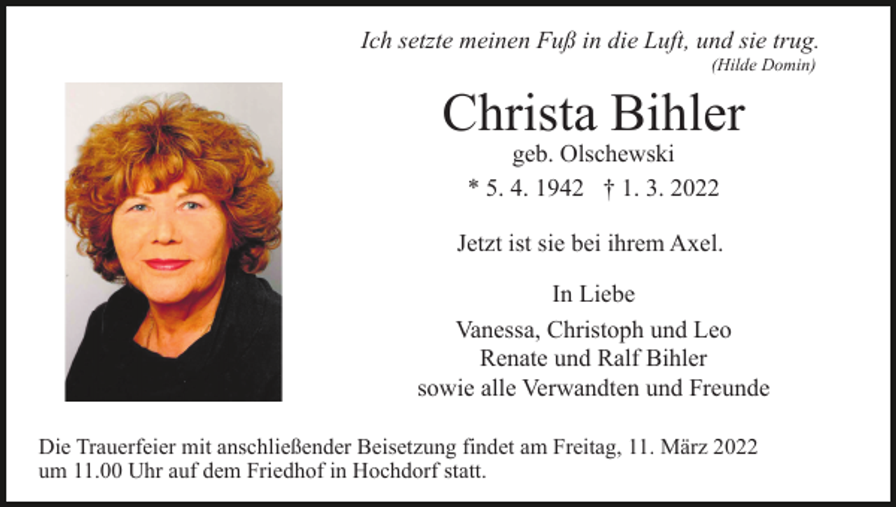 <p>Ich setzte meinen Fuß in die Luft, und sie trug.<br />(Hilde Domin)</p><p>Christa Bihler<br />geb. Olschewski<br />* 5. 4. 1942 † 1. 3. 2022</p><p>Jetzt ist sie bei ihrem Axel.<br />In Liebe<br />Vanessa, Christoph und Leo<br />Renate und Ralf Bihler<br />sowie alle Verwandten und Freunde<br />Die Trauerfeier mit anschließender Beisetzung findet am Freitag, 11. März 2022<br />um 11.00 Uhr auf dem Friedhof in Hochdorf statt.</p>