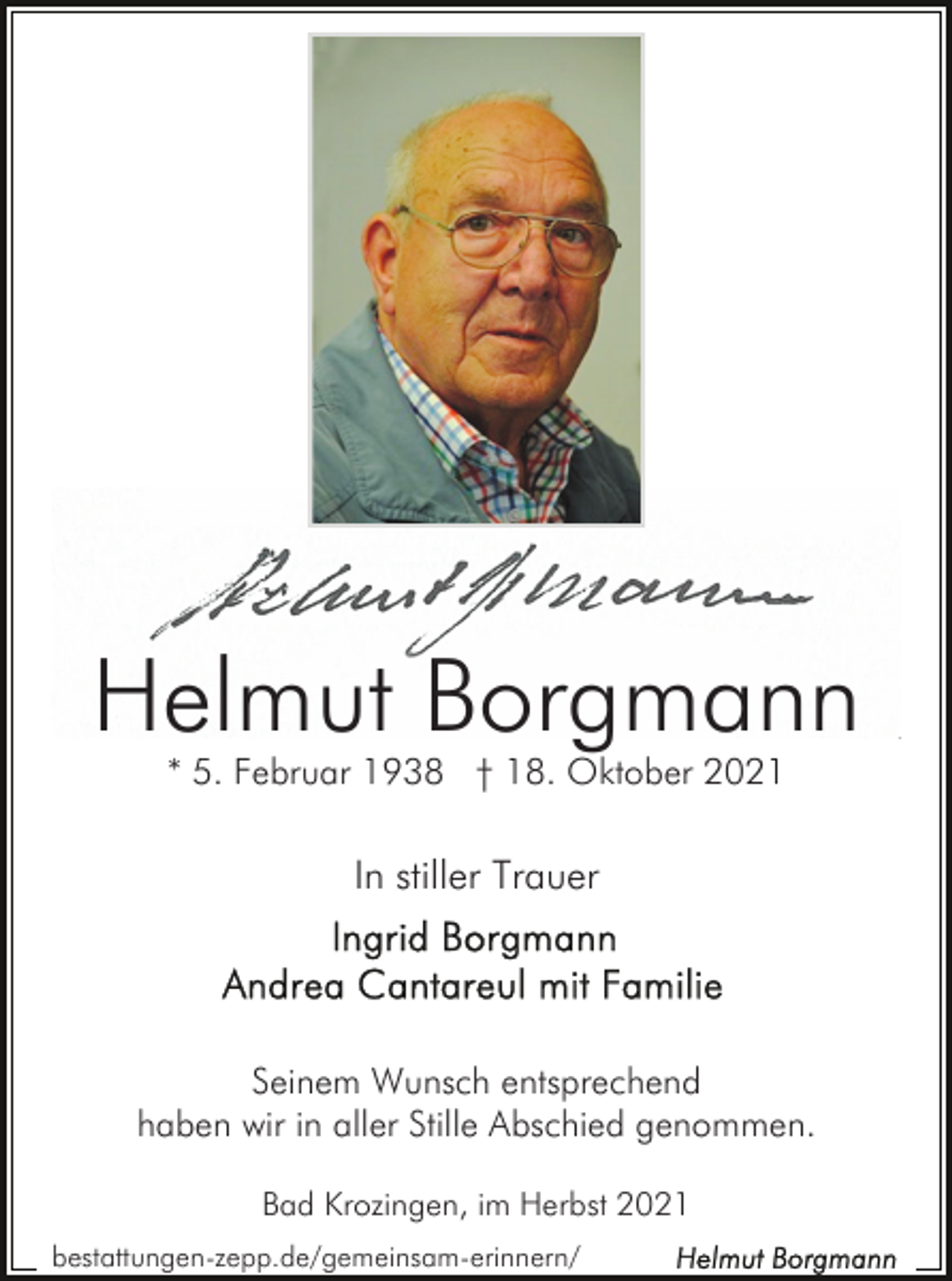 <p>Helmut Borgmann<br />* 5. Februar 1938 † 18. Oktober 2021</p><p>In stiller Trauer</p><p>Seinem Wunsch entsprechend<br />haben wir in aller Stille Abschied genommen.<br />Bad Krozingen, im Herbst 2021<br />bestattungen-zepp.de/gemeinsam-erinnern/</p>