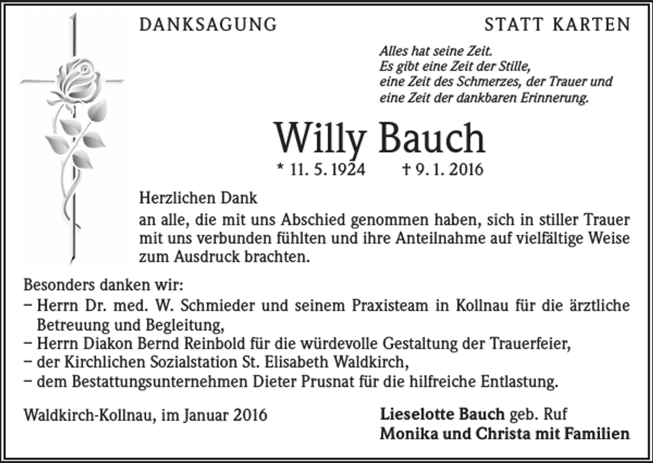 <p>DA N K SAG U NG</p><p>S TAT T K A RT E N<br />Alles hat seine Zeit.<br />Es gibt eine Zeit der Stille,<br />eine Zeit des Schmerzes, der Trauer und<br />eine Zeit der dankbaren Erinnerung.</p><p>Willy Bauch<br />* 11. 5. 1924 † 9. 1. 2016</p><p>Herzlichen Dank<br />an alle, die mit uns Abschied genommen haben, sich in stiller Trauer<br />mit uns verbunden fühlten und ihre Anteilnahme auf vielfältige Weise<br />zum Ausdruck brachten.<br />Besonders danken wir:<br />– Herrn Dr. med. W. Schmieder und seinem Praxisteam in Kollnau für die ärztliche<br />Betreuung und Begleitung,<br />– Herrn Diakon Bernd Reinbold für die würdevolle Gestaltung der Trauerfeier,<br />– der Kirchlichen Sozialstation St. Elisabeth Waldkirch,<br />– dem Bestattungsunternehmen Dieter Prusnat für die hilfreiche Entlastung.<br />Waldkirch-Kollnau, im Januar 2016</p><p>Lieselotte Bauch geb. Ruf<br />Monika und Christa mit Familien</p>