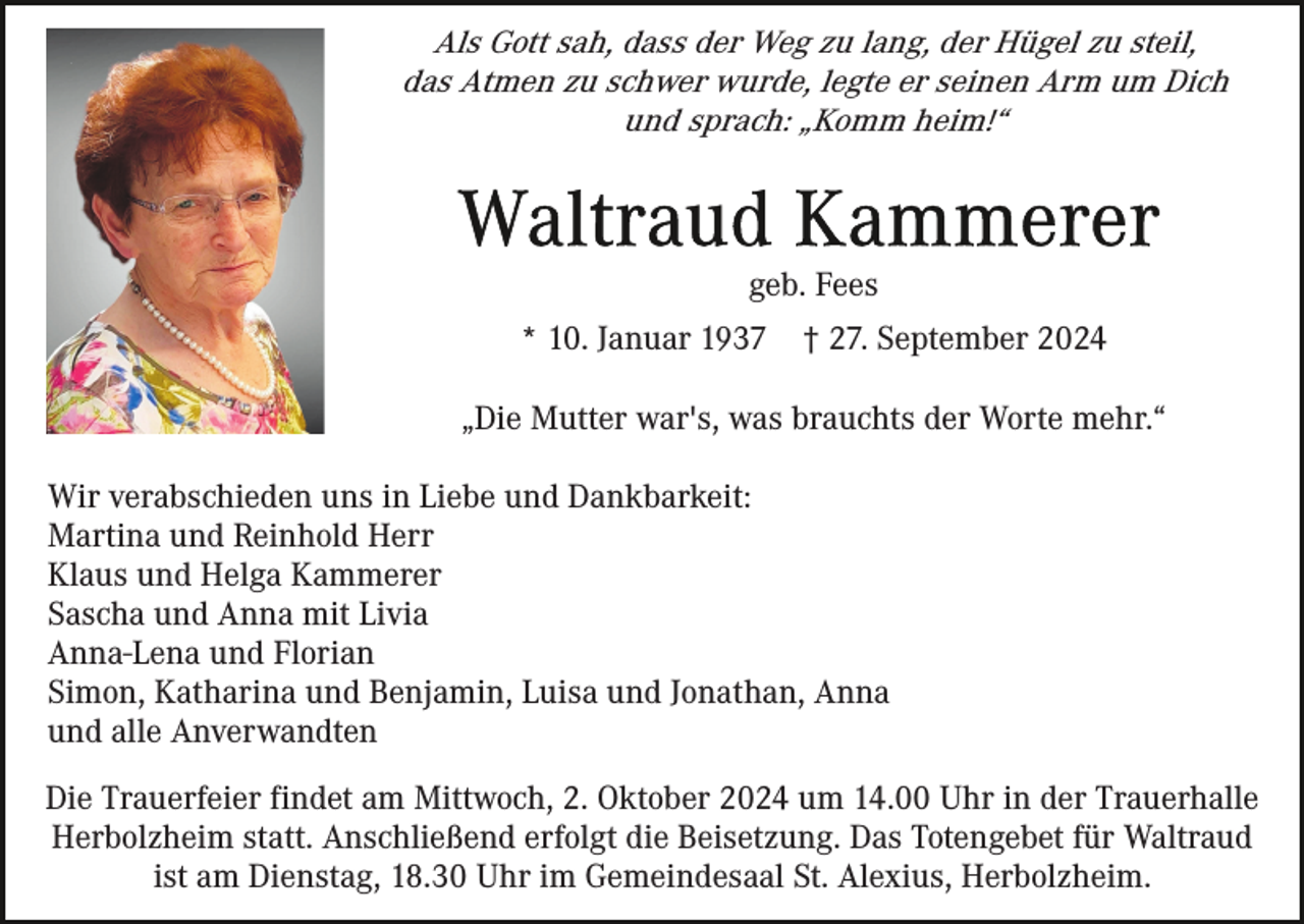 <p>Als Gott sah, dass der Weg zu lang, der Hügel zu steil,<br />das Atmen zu schwer wurde, legte er seinen Arm um Dich<br />und sprach: „Komm heim!“</p><p>geb. Fees<br />* 10. Januar 1937</p><p>† 27. September 2024</p><p>„Die Mutter war's, was brauchts der Worte mehr.“<br />Wir verabschieden uns in Liebe und Dankbarkeit:<br />Martina und Reinhold Herr<br />Klaus und Helga Kammerer<br />Sascha und Anna mit Livia<br />Anna-Lena und Florian<br />Simon, Katharina und Benjamin, Luisa und Jonathan, Anna<br />und alle Anverwandten<br />Die Trauerfeier findet am Mittwoch, 2. Oktober 2024 um 14.00 Uhr in der Trauerhalle<br />Herbolzheim statt. Anschließend erfolgt die Beisetzung. Das Totengebet für Waltraud<br />ist am Dienstag, 18.30 Uhr im Gemeindesaal St. Alexius, Herbolzheim.</p>