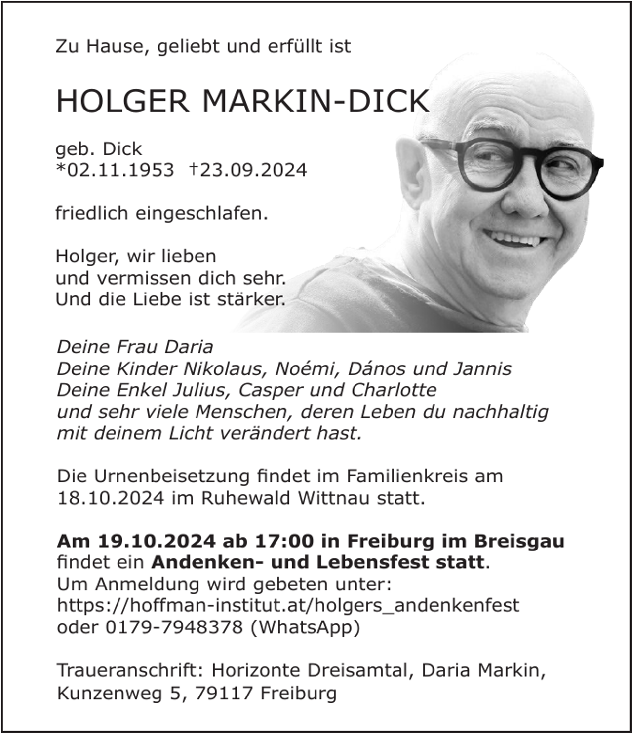 <p>Zu Hause, geliebt und erfüllt ist</p><p>HOLGER MARKIN-DICK<br />geb. Dick<br />*02.11.1953 †23.09.2024<br />friedlich eingeschlafen.<br />Holger, wir lieben<br />und vermissen dich sehr.<br />Und die Liebe ist stärker.<br />Deine Frau Daria<br />Deine Kinder Nikolaus, Noémi, Dános und Jannis<br />Deine Enkel Julius, Casper und Charlotte<br />und sehr viele Menschen, deren Leben du nachhaltig<br />mit deinem Licht verändert hast.<br />Die Urnenbeisetzung findet im Familienkreis am<br />18.10.2024 im Ruhewald Wittnau statt.<br />Am 19.10.2024 ab 17:00 in Freiburg im Breisgau<br />findet ein Andenken- und Lebensfest statt.<br />Um Anmeldung wird gebeten unter:<br />https://hoffman-institut.at/holgers_andenkenfest<br />oder 0179-7948378 (WhatsApp)<br />Traueranschrift: Horizonte Dreisamtal, Daria Markin,<br />Kunzenweg 5, 79117 Freiburg</p>