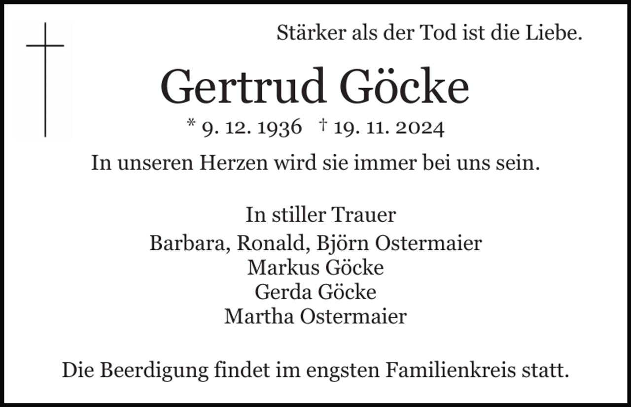 <p>Stärker als der Tod ist die Liebe.</p><p>Gertrud Göcke<br />* 9. 12. 1936 † 19. 11. 2024<br />In unseren Herzen wird sie immer bei uns sein.<br />In stiller Trauer<br />Barbara, Ronald, Björn Ostermaier<br />Markus Göcke<br />Gerda Göcke<br />Martha Ostermaier<br />Die Beerdigung findet im engsten Familienkreis statt.</p>
