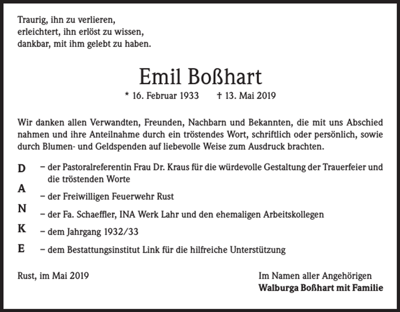 <p>Traurig, ihn zu verlieren,<br />erleichtert, ihn erlöst zu wissen,<br />dankbar, mit ihm gelebt zu haben.</p><p>Emil Boßhart</p><p>* 16. Februar 1933</p><p>† 13. Mai 2019</p><p>Wir danken allen Verwandten, Freunden, Nachbarn und Bekannten, die mit uns Abschied<br />nahmen und ihre Anteilnahme durch ein tröstendes Wort, schriftlich oder persönlich, sowie<br />durch Blumen- und Geldspenden auf liebevolle Weise zum Ausdruck brachten.</p><p>D<br />A<br />N</p><p>– der Pastoralreferentin Frau Dr. Kraus für die würdevolle Gestaltung der Trauerfeier und<br />die tröstenden Worte<br />– der Freiwilligen Feuerwehr Rust<br />– der Fa. Schaeffler, INA Werk Lahr und den ehemaligen Arbeitskollegen</p><p>K</p><p>– dem Jahrgang 1932/33</p><p>E</p><p>– dem Bestattungsinstitut Link für die hilfreiche Unterstützung</p><p>Rust, im Mai 2019</p><p>Im Namen aller Angehörigen<br />Walburga Boßhart mit Familie</p>