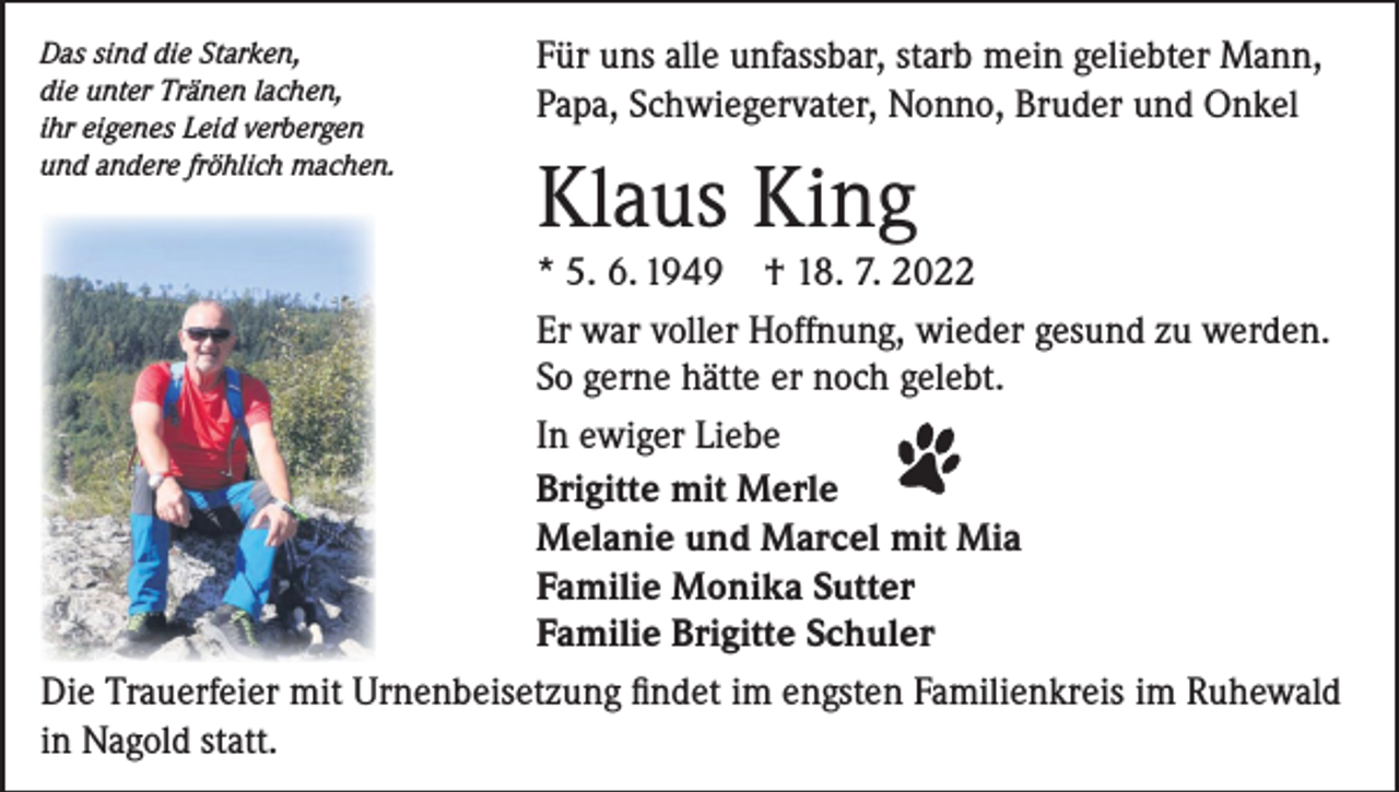 <p>Das sind die Starken,<br />die unter Tränen lachen,<br />ihr eigenes Leid verbergen<br />und andere fröhlich machen.</p><p>Für uns alle unfassbar, starb mein geliebter Mann,<br />Papa, Schwiegervater, Nonno, Bruder und Onkel</p><p>Klaus King</p><p>* 5. 6. 1949 † 18. 7. 2022<br />Er war voller Hoffnung, wieder gesund zu werden.<br />So gerne hätte er noch gelebt.<br />In ewiger Liebe<br />Brigitte mit Merle<br />Melanie und Marcel mit Mia<br />Familie Monika Sutter<br />Familie Brigitte Schuler<br />Die Trauerfeier mit Urnenbeisetzung findet im engsten Familienkreis im Ruhewald<br />in Nagold statt.</p>