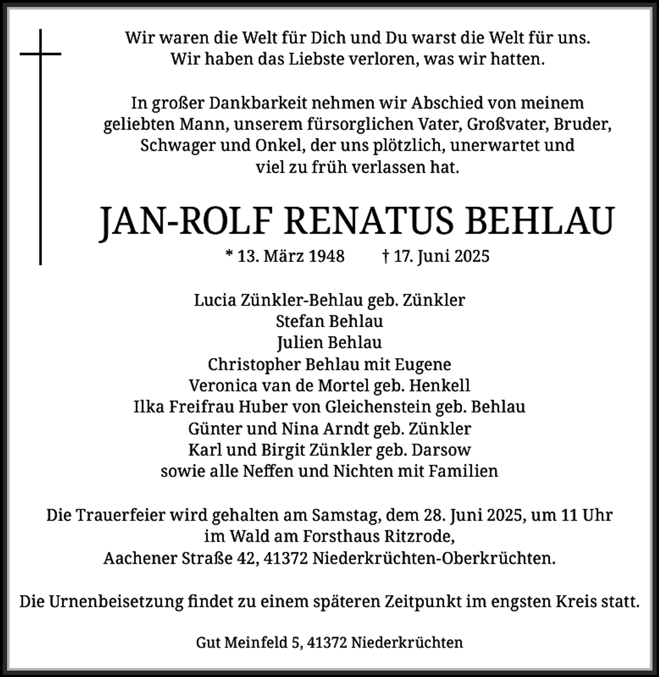 <p>Wir waren die Welt für Dich und Du warst die Welt für uns.<br />Wir haben das Liebste verloren, was wir hatten.<br />In großer Dankbarkeit nehmen wir Abschied von meinem<br />geliebten Mann, unserem fürsorglichen Vater, Großvater, Bruder,<br />Schwager und Onkel, der uns plötzlich, unerwartet und<br />viel zu früh verlassen hat.</p><p>JAN-ROLF RENATUS BEHLAU<br />* 13. März 1948</p><p>† 17. Juni 2025</p><p>Lucia Zünkler-Behlau geb. Zünkler<br />Stefan Behlau<br />Julien Behlau<br />Christopher Behlau mit Eugene<br />Veronica van de Mortel geb. Henkell<br />Ilka Freifrau Huber von Gleichenstein geb. Behlau<br />Günter und Nina Arndt geb. Zünkler<br />Karl und Birgit Zünkler geb. Darsow<br />sowie alle Neffen und Nichten mit Familien<br />Die Trauerfeier wird gehalten am Samstag, dem 28. Juni 2025, um 11 Uhr<br />im Wald am Forsthaus Ritzrode,<br />Aachener Straße 42, 41372 Niederkrüchten-Oberkrüchten.<br />Die Urnenbeisetzung findet zu einem späteren Zeitpunkt im engsten Kreis statt.<br />Gut Meinfeld 5, 41372 Niederkrüchten</p>