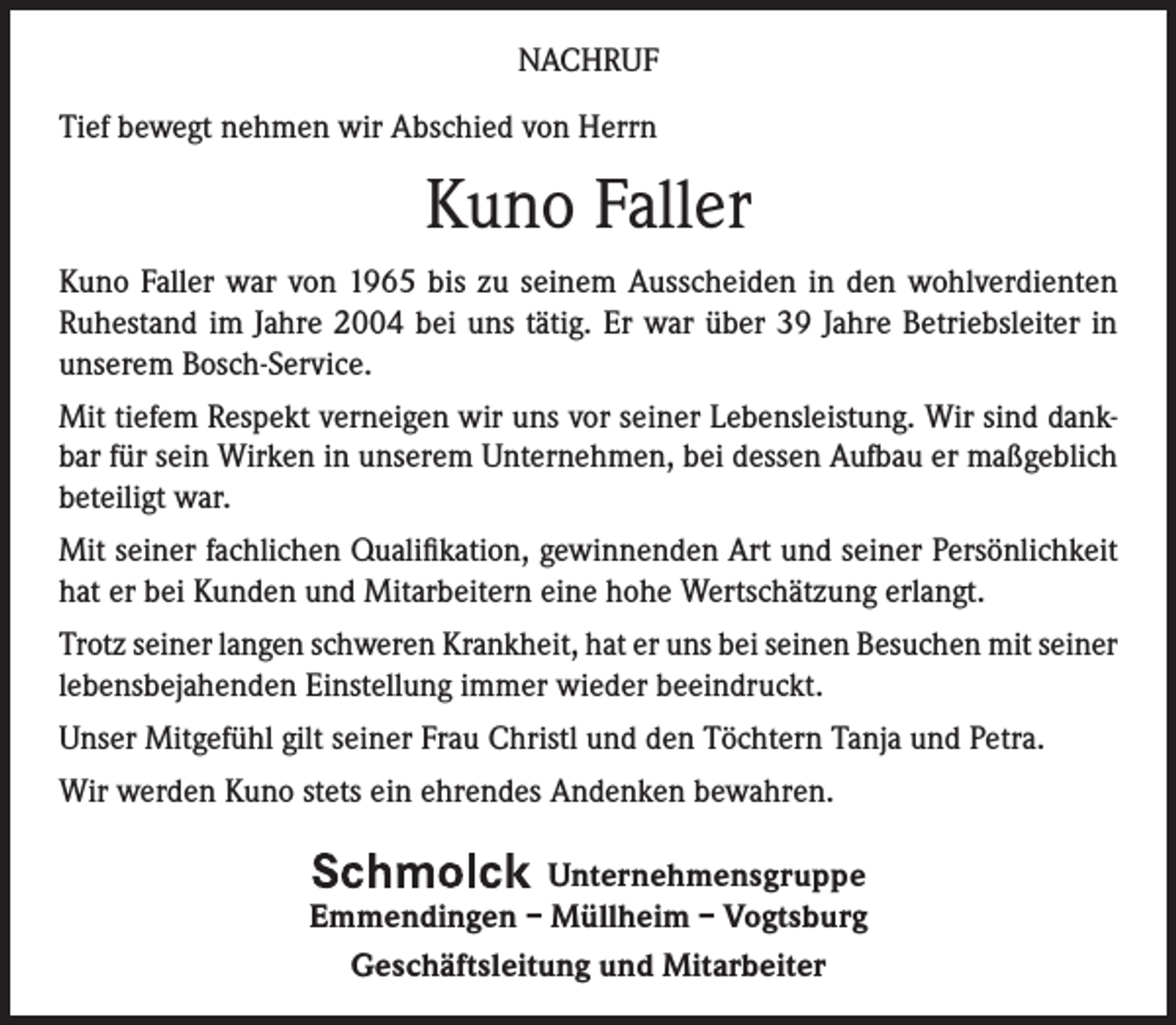 <p>NACHRUF<br />Tief bewegt nehmen wir Abschied von Herrn</p><p>Kuno Faller<br />Kuno Faller war von 1965 bis zu seinem Ausscheiden in den ­wohlverdienten<br />­Ruhestand im Jahre 2004 bei uns tätig. Er war über 39 Jahre Betriebsleiter in<br />unserem Bosch-Service.<br />Mit tiefem Respekt verneigen wir uns vor seiner Lebensleistung. Wir sind dankbar für sein Wirken in unserem Unternehmen, bei dessen Aufbau er maßgeblich<br />beteiligt war.<br />Mit seiner fachlichen Qualifikation, gewinnenden Art und seiner Persönlichkeit<br />hat er bei Kunden und Mitarbeitern eine hohe Wertschätzung erlangt.<br />Trotz seiner langen schweren Krankheit, hat er uns bei seinen Besuchen mit seiner<br />lebensbejahenden Einstellung immer wieder beeindruckt.<br />Unser Mitgefühl gilt seiner Frau Christl und den Töchtern Tanja und Petra.<br />Wir werden Kuno stets ein ehrendes Andenken bewahren.<br />Unternehmensgruppe<br />Emmendingen – Müllheim – Vogtsburg<br />Geschäftsleitung und Mitarbeiter</p>