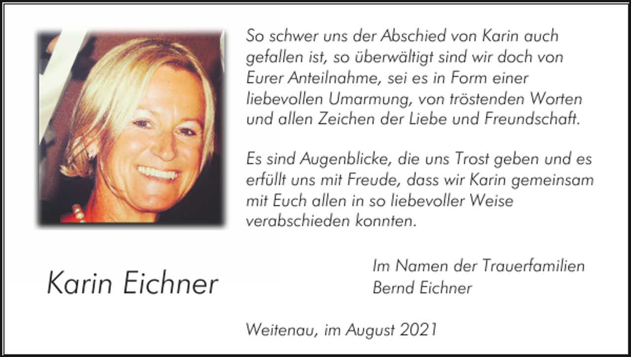 <p>So schwer uns der Abschied von Karin auch<br />gefallen ist, so überwältigt sind wir doch von<br />Eurer Anteilnahme, sei es in Form einer<br />liebevollen Umarmung, von tröstenden Worten<br />und allen Zeichen der Liebe und Freundschaft.<br />Es sind Augenblicke, die uns Trost geben und es<br />erfüllt uns mit Freude, dass wir Karin gemeinsam<br />mit Euch allen in so liebevoller Weise<br />verabschieden konnten.</p><p>Karin Eichner</p><p>Im Namen der Trauerfamilien<br />Bernd Eichner<br />Weitenau, im August 2021</p>