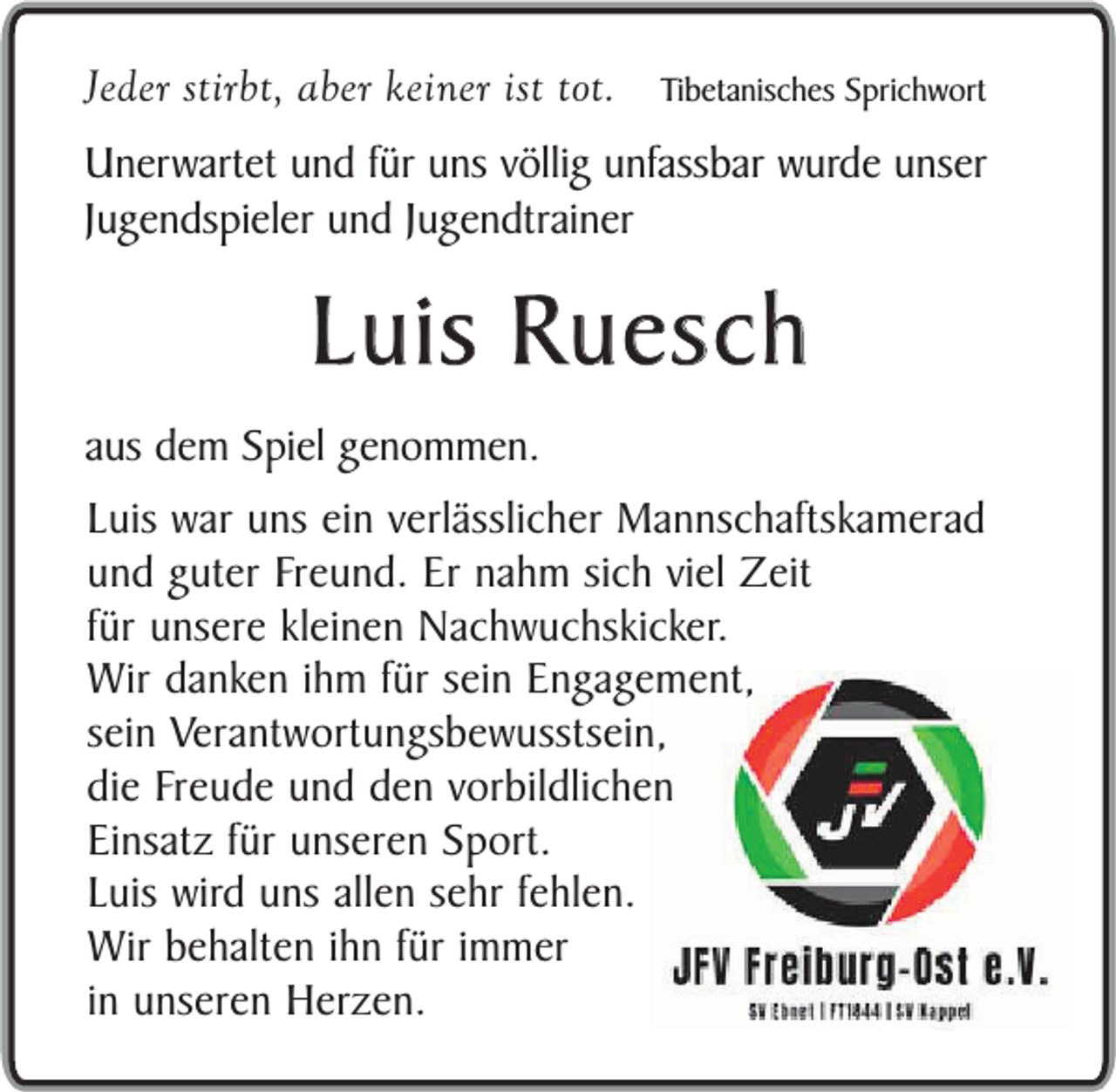 <p>Jeder stirbt, aber keiner ist tot.</p><p>Tibetanisches Sprichwort</p><p>Unerwartet und für uns völlig unfassbar wurde unser<br />Jugendspieler und Jugendtrainer</p><p>Luis Ruesch</p><p>aus dem Spiel genommen.</p><p>Luis war uns ein verlässlicher Mannschaftskamerad<br />und guter Freund. Er nahm sich viel Zeit<br />für unsere kleinen Nachwuchskicker.<br />Wir danken ihm für sein Engagement,<br />sein Verantwortungsbewusstsein,<br />die Freude und den vorbildlichen<br />Einsatz für unseren Sport.<br />Luis wird uns allen sehr fehlen.<br />Wir behalten ihn für immer<br />in unseren Herzen.</p>