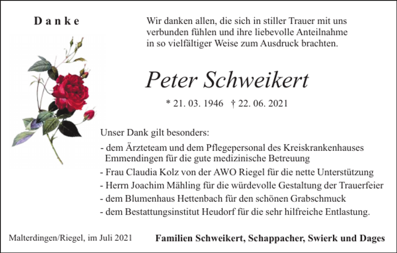 <p>Wir danken allen, die sich in stiller Trauer mit uns<br />verbunden fühlen und ihre liebevolle Anteilnahme<br />in so vielfältiger Weise zum Ausdruck brachten.</p><p>Danke</p><p>Peter Schweikert<br />* 21. 03. 1946 † 22. 06. 2021<br />Unser Dank gilt besonders:<br />- dem Ärzteteam und dem Pflegepersonal des Kreiskrankenhauses<br />Emmendingen für die gute medizinische Betreuung<br />- Frau Claudia Kolz von der AWO Riegel für die nette Unterstützung<br />- Herrn Joachim Mähling für die würdevolle Gestaltung der Trauerfeier<br />- dem Blumenhaus Hettenbach für den schönen Grabschmuck<br />- dem Bestattungsinstitut Heudorf für die sehr hilfreiche Entlastung.<br />Malterdingen/Riegel, im Juli 2021</p><p>Familien Schweikert, Schappacher, Swierk und Dages</p>