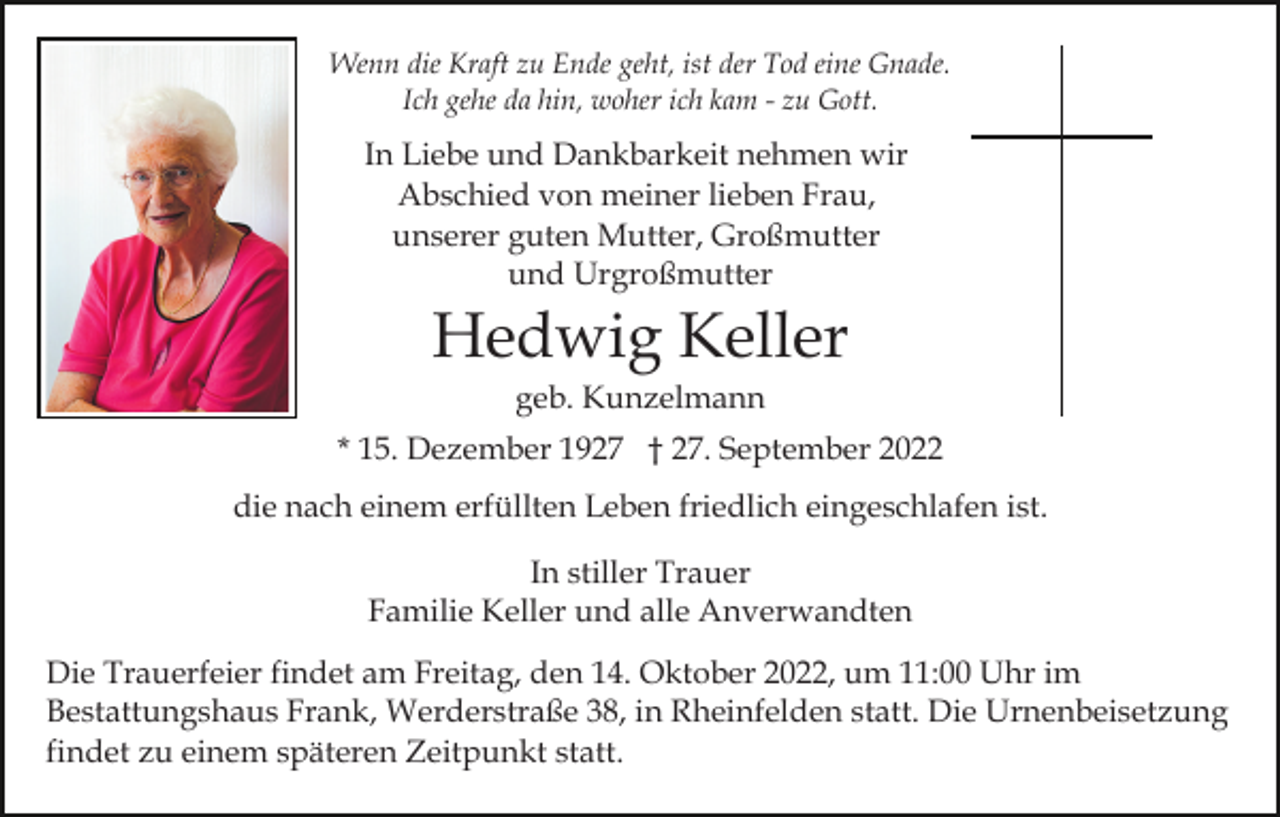 <p>Wenn die Kraft zu Ende geht, ist der Tod eine Gnade.<br />Ich gehe da hin, woher ich kam - zu Gott.</p><p>In Liebe und Dankbarkeit nehmen wir<br />Abschied von meiner lieben Frau,<br />unserer guten Mutter, Großmutter<br />und Urgroßmutter</p><p>Hedwig Keller<br />geb. Kunzelmann<br />* 15. Dezember 1927 † 27. September 2022<br />die nach einem erfüllten Leben friedlich eingeschlafen ist.<br />In stiller Trauer<br />Familie Keller und alle Anverwandten<br />Die Trauerfeier findet am Freitag, den 14. Oktober 2022, um 11:00 Uhr im<br />Bestattungshaus Frank, Werderstraße 38, in Rheinfelden statt. Die Urnenbeisetzung<br />findet zu einem späteren Zeitpunkt statt.</p>