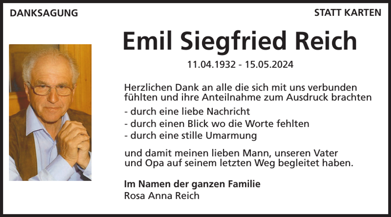 <p>STATT KARTEN</p><p>DANKSAGUNG</p><p>Emil Siegfried Reich<br />11.04.1932 - 15.05.2024<br />Herzlichen Dank an alle die sich mit uns verbunden<br />fühlten und ihre Anteilnahme zum Ausdruck brachten<br />- durch eine liebe Nachricht<br />- durch einen Blick wo die Worte fehlten<br />- durch eine stille Umarmung<br />und damit meinen lieben Mann, unseren Vater<br />und Opa auf seinem letzten Weg begleitet haben.<br />Im Namen der ganzen Familie<br />Rosa Anna Reich</p>