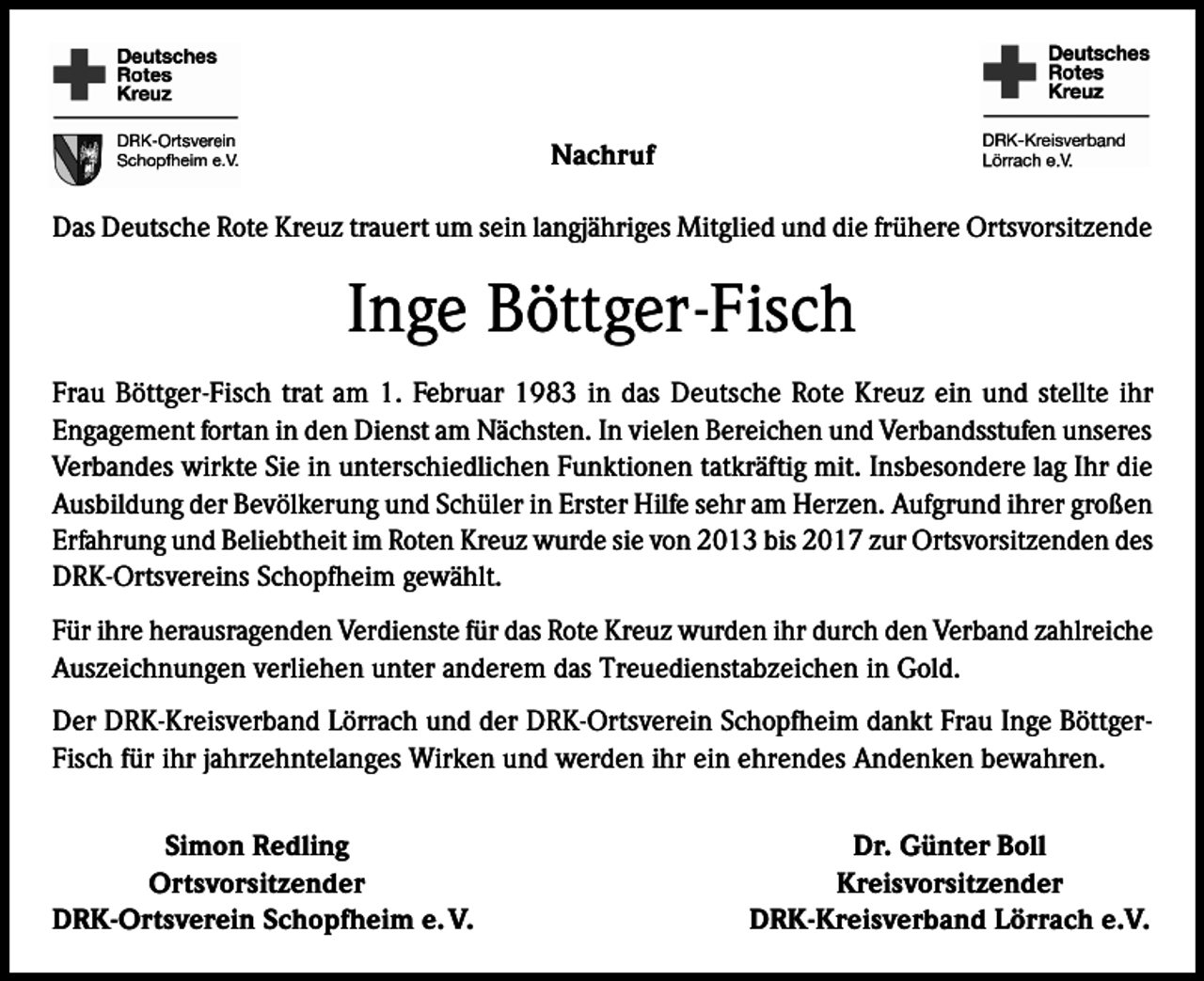 <p>Nachruf<br />Das Deutsche Rote Kreuz trauert um sein langjähriges Mitglied und die frühere Ortsvorsitzende</p><p>Inge Böttger-Fisch<br />Frau Böttger-Fisch trat am 1. Februar 1983 in das Deutsche Rote Kreuz ein und stellte ihr<br />Engagement fortan in den Dienst am Nächsten. In vielen Bereichen und Verbandsstufen unseres<br />Verbandes wirkte Sie in unterschiedlichen Funktionen tatkräftig mit. Insbesondere lag Ihr die<br />Ausbildung der Bevölkerung und Schüler in Erster Hilfe sehr am Herzen. Aufgrund ihrer großen<br />Erfahrung und Beliebtheit im Roten Kreuz wurde sie von 2013 bis 2017 zur Ortsvorsitzenden des<br />DRK-Ortsvereins Schopfheim gewählt.<br />Für ihre herausragenden Verdienste für das Rote Kreuz wurden ihr durch den Verband zahlreiche<br />Auszeichnungen verliehen unter anderem das Treuedienstabzeichen in Gold.<br />Der DRK-Kreisverband Lörrach und der DRK-Ortsverein Schopfheim dankt Frau Inge BöttgerFisch für ihr jahrzehntelanges Wirken und werden ihr ein ehrendes Andenken bewahren.</p><p>Simon Redling<br />Ortsvorsitzender<br />DRK-Ortsverein Schopfheim e. V.</p><p>Dr. Günter Boll<br />Kreisvorsitzender<br />DRK-Kreisverband Lörrach e.V.</p>