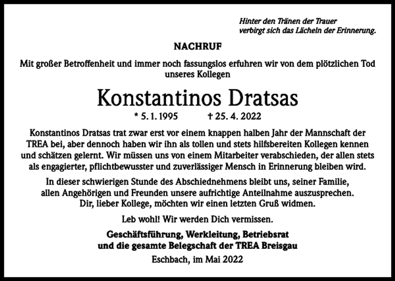<p>Hinter den Tränen der Trauer<br />verbirgt sich das Lächeln der Erinnerung.</p><p>NACHRUF<br />Mit großer Betroffenheit und immer noch fassungslos erfuhren wir von dem plötzlichen Tod<br />unseres Kollegen</p><p>Konstantinos Dratsas<br />* 5. 1. 1995 † 25. 4. 2022</p><p>Konstantinos Dratsas trat zwar erst vor einem knappen halben Jahr der Mannschaft der<br />TREA bei, aber dennoch haben wir ihn als tollen und stets hilfsbereiten Kollegen kennen<br />und schätzen gelernt. Wir müssen uns von einem Mitarbeiter verabschieden, der allen stets<br />als engagierter, pflichtbewusster und zuverlässiger Mensch in Erinnerung bleiben wird.<br />In dieser schwierigen Stunde des Abschiednehmens bleibt uns, seiner Familie,<br />allen Angehörigen und Freunden unsere aufrichtige Anteilnahme auszusprechen.<br />Dir, lieber Kollege, möchten wir einen letzten Gruß widmen.<br />Leb wohl! Wir werden Dich vermissen.<br />Geschäftsführung, Werkleitung, Betriebsrat<br />und die gesamte Belegschaft der TREA Breisgau<br />Eschbach, im Mai 2022</p>